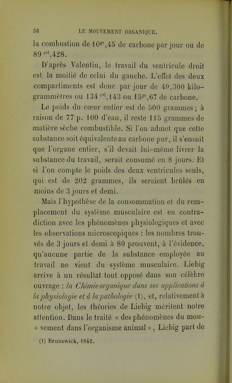 la combustion de 10^^45 de carbone par jour ou de 89'=,428. D'après Valentin, le travail du ventricule droit est la moitié de celui du gauche. L'elTet des deux compartiments est donc par jour de 49,300 kilo- grammètres ou 134 '=,143 ou de carbone. Le poids du cœur entier est de 500 grammes ; à raison de 77 p. 100 d'eau, il reste 115 grammes de matière sèche combustible. Si l'on admet que cette substance soit équivalente au carbone pur, il s'ensuit que l'organe entier, s'il devait lui-même livrer la substance du travail, serait consumé en 8 jours. Et si l'on compte le poids des deux ventricules seuls, qui est de 202 grammes, ils seraient brûlés en moins de 3 jours et demi. Mais l'hypothèse de la consommation et du rem- placement du système musculaire est en contra- diction avec les phénomènes physiologiques et avec les observations microscopiques : les nombres trou- vés de 3 jours et demi à 80 prouvent, à l'évidence, qu'aucune partie de la substance employée au travail ne vient du système musculaiie. Liebig arrive à un résultat tout opposé dans son célèbre ouvrage : /a Chimie organique dans ses applications à la physiologie et à la pathologie (1), et, relativement à notre objet, les théories de Liebig méritent noire attention. Dans le traité « des phénomènes du mou- « vement dans l'organisme animal », Liebig part de (1) Brunswick, 1842.