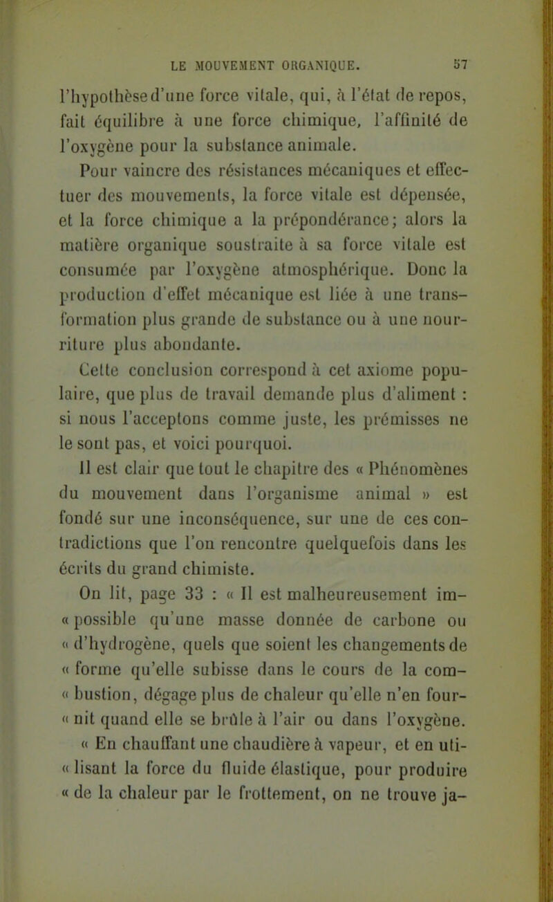 l'hypothèse d'une force vilale, qui, h l'état de repos, fait équilibre à une force chimique, l'affinité de l'oxygène pour la substance animale. Pour vaincre des résistances mécaniques et effec- tuer des mouvements, la force vitale est dépensée, et la force chimique a la prépondérance; alors la matière organique soustraite à sa force vitale est consumée par l'oxygène atmosphérique. Donc la production d'effet mécanique est liée à une trans- formation plus grande de substance ou à une nour- riture plus abondante. Cette conclusion correspond à cet axiome popu- laire, que plus de travail demande plus d'aliment : si nous l'acceptons comme juste, les prémisses ne le sont pas, et voici pourquoi. 11 est clair que tout le chapitre des « Phénomènes du mouvement dans l'organisme animal » est fondé sur une inconséquence, sur une de ces con- tradictions que l'on rencontre quelquefois dans les écrits du grand chimiste. On lit, page 33 : « Il est malheureusement im- « possible qu'une masse donnée de carbone ou « d'hydrogène, quels que soient les changements de « forme qu'elle subisse dans le cours de la com-  bustion, dégage plus de chaleur qu'elle n'en four- « nit quand elle se brûle à l'air ou dans l'oxygène. « En chauffant une chaudière k vapeur, et en uti- (( lisant la force du fluide élastique, pour produire « de la chaleur par le frottement, on ne trouve ja-