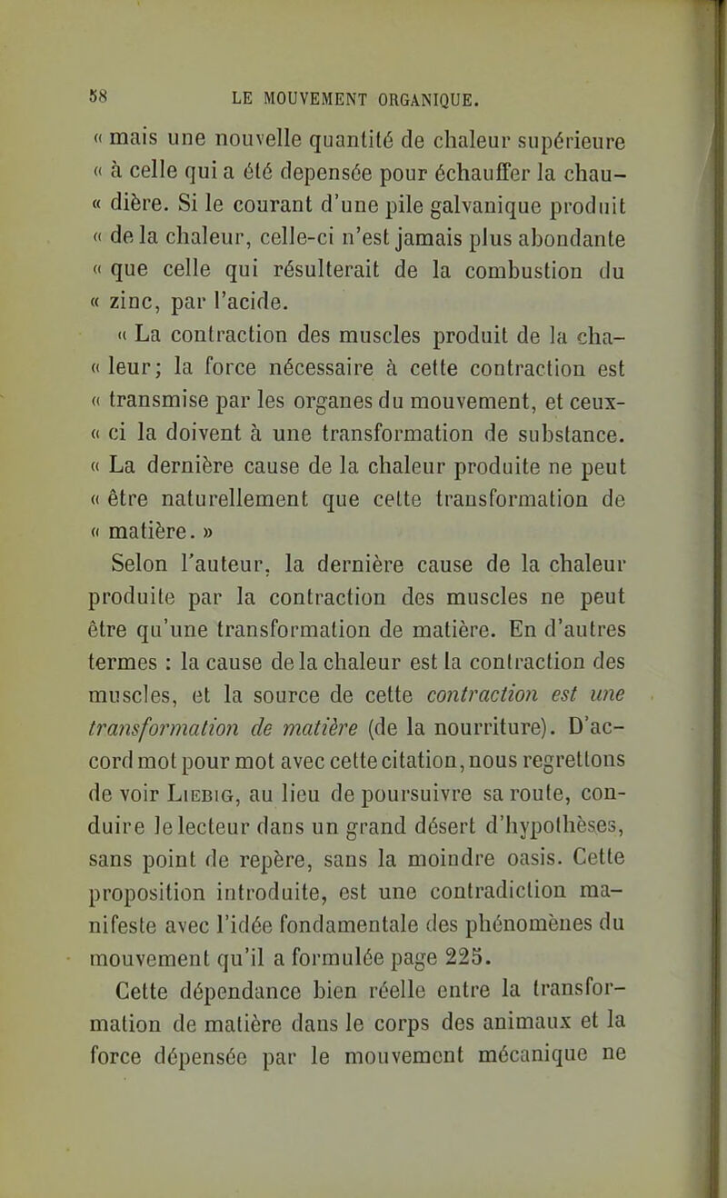 <( mais une nouvelle quantité de chaleur supérieure « à celle qui a été dépensée pour échauffer la chau- « dière. Si le courant d'une pile galvanique produit (( de la chaleur, celle-ci n'est jamais plus abondante « que celle qui résulterait de la combustion du « zinc, par l'acide. (( La contraction des muscles produit de la cha- « leur; la force nécessaire à cette contraction est « transmise par les organes du mouvement, et ceux- (( ci la doivent à une transformation de substance. « La dernière cause de la chaleur produite ne peut « être naturellement que cette transformation de (I matière. » Selon l'auteur, la dernière cause de la chaleur produite par la contraction des muscles ne peut être qu'une transformation de matière. En d'autres termes : la cause de la chaleur est la contraction des muscles, et la source de cette contraction est une transformation de matière (de la nourriture). D'ac- cord mot pour mot avec cette citation, nous regrettons de voir Liebig, au lieu de poursuivre sa roule, con- duire le lecteur dans un grand désert d'hypothèses, sans point de repère, sans la moindre oasis. Cette proposition introduite, est une contradiction ma- nifeste avec l'idée fondamentale des phénomènes du mouvement qu'il a formulée page 225. Cette dépendance bien réelle entre la transfor- mation de matière dans le corps des animaux et la force dépensée par le mouvement mécanique ne