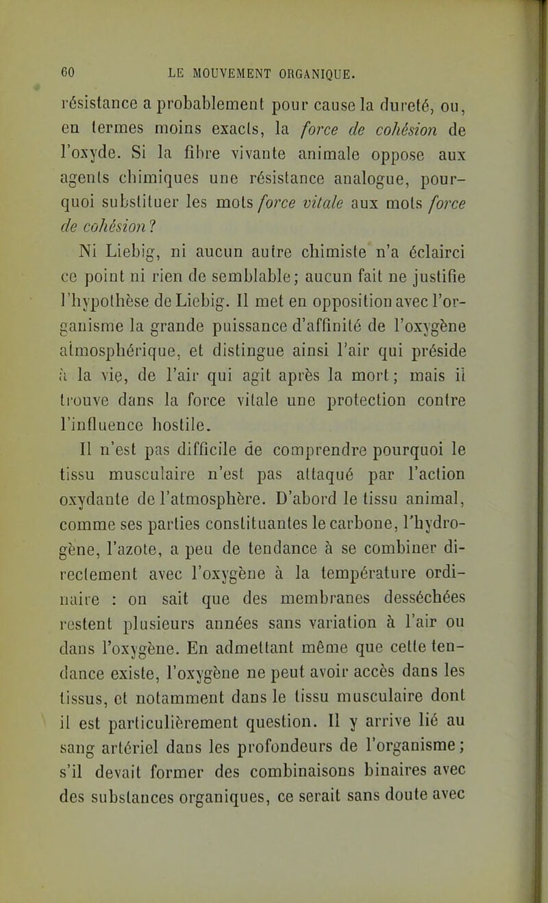 résistance a probablement pour cause la dureté, ou, en termes moins exacts, la force de cohésion de l'oxyde. Si la fibre vivante animale oppose aux agents chimiques une résistance analogue, pour- quoi substituer les mots force vitale aux mots force de cohésion ? Ni Liebig, ni aucun autre chimiste n'a éclairci ce point ni rien de semblable; aucun fait ne justifie l'hypothèse de Liebig. Il met en opposition avec l'or- ganisme la grande puissance d'affinité de l'oxygène atmosphérique, et distingue ainsi l'air qui préside à la vie, de l'air qui agit après la mort; mais il trouve dans la force vitale une protection contre l'influence hostile. Il n'est pas difficile de comprendre pourquoi le tissu musculaire n'est pas attaqué par l'action oxydante de l'atmosphère. D'abord le tissu animal, comme ses parties constituantes le carbone, l'hydro- gène, l'azote, a peu de tendance à se combiner di- reclement avec l'oxygène à la température ordi- naire : on sait que des membranes desséchées restent plusieurs années sans variation à l'air ou dans l'oxygène. En admettant même que cette ten- dance existe, l'oxygène ne peut avoir accès dans les tissus, et notamment dans le tissu musculaire dont il est particulièrement question. Il y arrive lié au sang artériel dans les profondeurs de l'organisme; s'il devait former des combinaisons binaires avec des substances organiques, ce serait sans doute avec