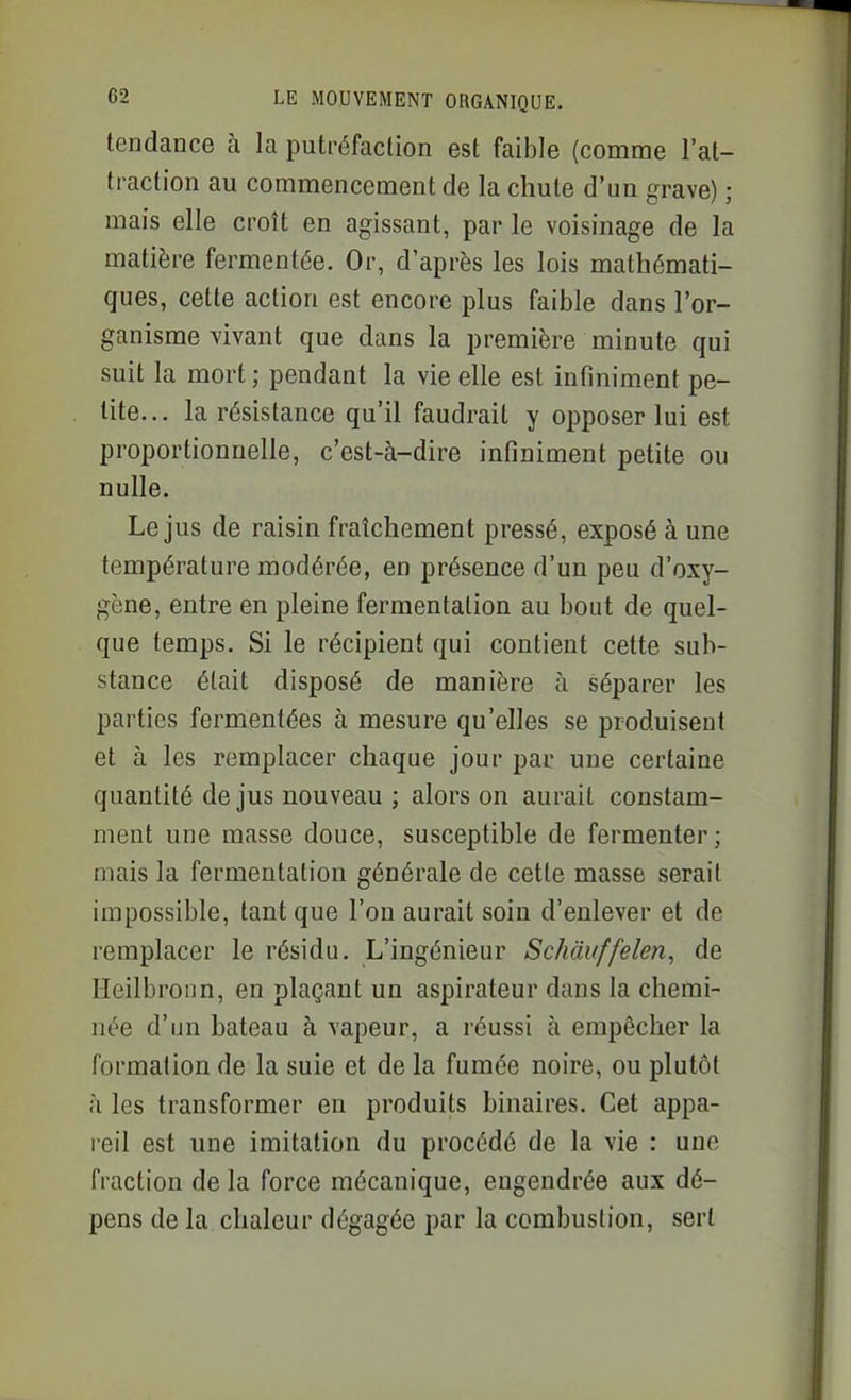 tendance à la putréfaction est faible (comme l'at- traction au commencement de la chute d'un grave) ; mais elle croît en agissant, par le voisinage de la matière fermentée. Or, d'après les lois mathémati- ques, cette action est encore plus faible dans l'or- ganisme vivant que dans la première minute qui suit la mort ; pendant la vie elle est infiniment pe- tite... la résistance qu'il faudrait y opposer lui est proportionnelle, c'est-à-dire infiniment petite ou nulle. Le jus de raisin fraîchement pressé, exposé à une température modérée, en présence d'un peu d'oxy- gène, entre en pleine fermentation au bout de quel- que temps. Si le récipient qui contient cette sub- stance était disposé de manière à séparer les parties fermentées à mesure qu'elles se produisent et à les remplacer chaque jour par une certaine quantité de jus nouveau ; alors on aurait constam- ment une masse douce, susceptible de fermenter ; mais la fermentation générale de cette masse serait impossible, tant que l'on aurait soin d'enlever et de remplacer le résidu. L'ingénieur Schàuffelen, de Heilbronn, en plaçant un aspirateur dans la chemi- née d'un bateau à vapeur, a réussi à empêcher la formation de la suie et de la fumée noire, ou plutôt à les transformer en produits binaires. Cet appa- reil est une imitation du procédé de la vie : une fraction de la force mécanique, engendrée aux dé- pens de la chaleur dégagée par la combustion, sert