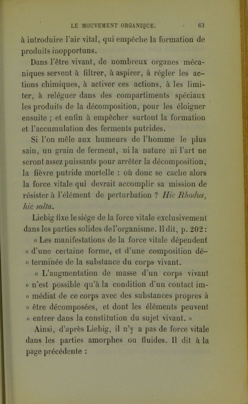 à iulrodiiire l'air vital, qui empêche la formation de produits inopportuns. Dans l'être vivant, de nombreux organes méca- niques servent à filtrer, à aspirer, à régler les ac- tions chimiques, à activer ces actions, à les limi- ter, à reléguer dans des compartiments spéciaux les produits de la décomposition, pour les éloigner ensuite ; et enfin à empêcher surtout la formation et l'accumulation des ferments putrides. Si l'on mêle aux humeurs de l'homme le plus sain, un grain de ferment, ni la nature ni l'art ne seront assez puissants pour arrêter la décomposition, la fièvre putride mortelle : où donc se cache alors la force vitale qui devrait accomplir sa mission de résistera l'élément de perturbation ? Hic Rhodus, hic salta. Liebig fixe le siège de la force vitale exclusivement dans les parties solides del'organisme. 11 dit, p. 202 : (( Les manifestations de la force vitale dépendent « d'une certaine forme, et d'une composition dé- « terminée de la substance du corps vivant. (( L'augmentation de masse d'un corps vivant (' n'est possible qu'à la condition d'un contact im- « médiat de ce corps avec des substances propres à « être décomposées, et dont les éléments peuvent « entrer dans la constitution du sujet vivant. » Ainsi, d'après Liebig, il n'y a pas de force vitale dans les parties amorphes ou fluides. Il dit à la page précédente :