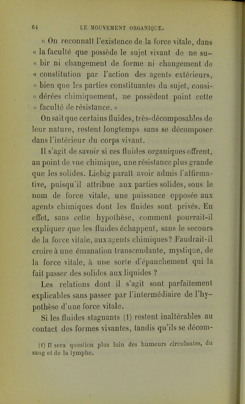 « On reconnaît l'existence de la force vitale, dans « la facullé que possède le sujet vivant de ne su- (( bir ni changement de forme ni changement de a constitution par l'action des agents extérieurs, <( bien que les parties constituantes du sujet, consi- « dérées chimiquement, ne possèdent point cette « faculté de résistance. » On sait que certains fluides, très-décomposables de leur nature, restent longtemps sans se décomposer dans l'intérieur du corps vivant. Il s'agit de savoir si ces fluides organiques offrent, au point de vue chimique, une résistance plus grande que les solides. Liebig paraît avoir admis l'affirma- tive, puisqu'il attribue aux parties solides, sous le nom de force vitale, une puissance opposée aux agents chimiques dont les fluides sont privés. En effet, sans cette hypothèse, comment pourrait-il expliquer que les fluides échappent, sans le secours de la force vitale, aux agents chimiques? Faudrait-il croire à une émanation transcendante, mystique, de la force vitale, à une sorle d'épanchement qui la fait passer des solides aux liquides ? Les relations dont il s'agit sont parfaitement explicables sans passer par l'intermédiaire de l'hy- pothèse d'une force vitale. Si les fluides stagnants (1) restent inaltérables au contact des formes vivantes, tandis qu'ils se décom- (1) Il sera qncsiion plus loin des humeurs circulanles, du sang el de la lymphe.