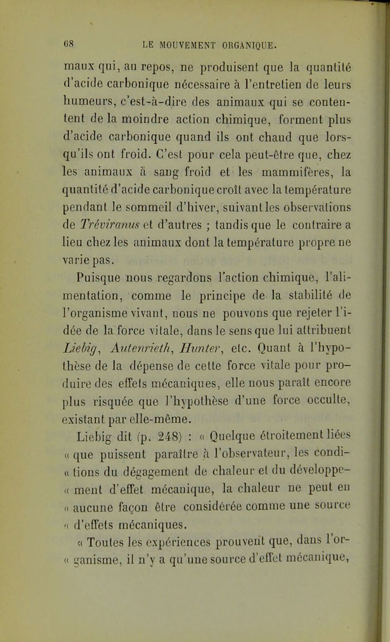 maux qui, au repos, ne produisent que la quantité d'acide carbonique nécessaire à l'entretien de leurs humeurs, c'est-à-dire des animaux qui se conten- tent de la moindre action chimique, forment plus d'acide carbonique quand ils ont chaud que lors- qu'ils ont froid. C'est pour cela peut-être que, chez les animaux fi sang froid et les mammifères, la quantité d'acide carbonique croît avec la température pendant le sommeil d'hiver, suivant les observations de Tréviranus et d'autres ; tandis que le contraire a lieu chez les animaux dont la température propre ne varie pas. Puisque nous regardons l'action chimique, l'ali- mentation, comme le principe de la stabilité de l'organisme vivant, nous ne pouvons que rejeter l'i- dée de la force vitale, dans le sens que lui attribuent Liebig, Autenrieth, Hi(ntei\ etc. Quant à l'hypo- thèse de la dépense de cette force vitale pour pro- duire des effets mécaniques, elle nous paraît encore plus risquée que l'hypothèse d'une force occulte, existant par elle-même. Liebig dit fp. 248) : « Quelque étroitement liées (( que puissent paraître à l'observateur, les condi- « tions du dégagement de chaleur et du développe- « ment d'effet mécanique, la chaleur ne peut eu « aucune façon être considérée comme une source '( d'effets mécaniques. « Toutes les expériences prouvent que, dans l'or- « ganisme, il n'y a qu'une source d'effet mécanique,