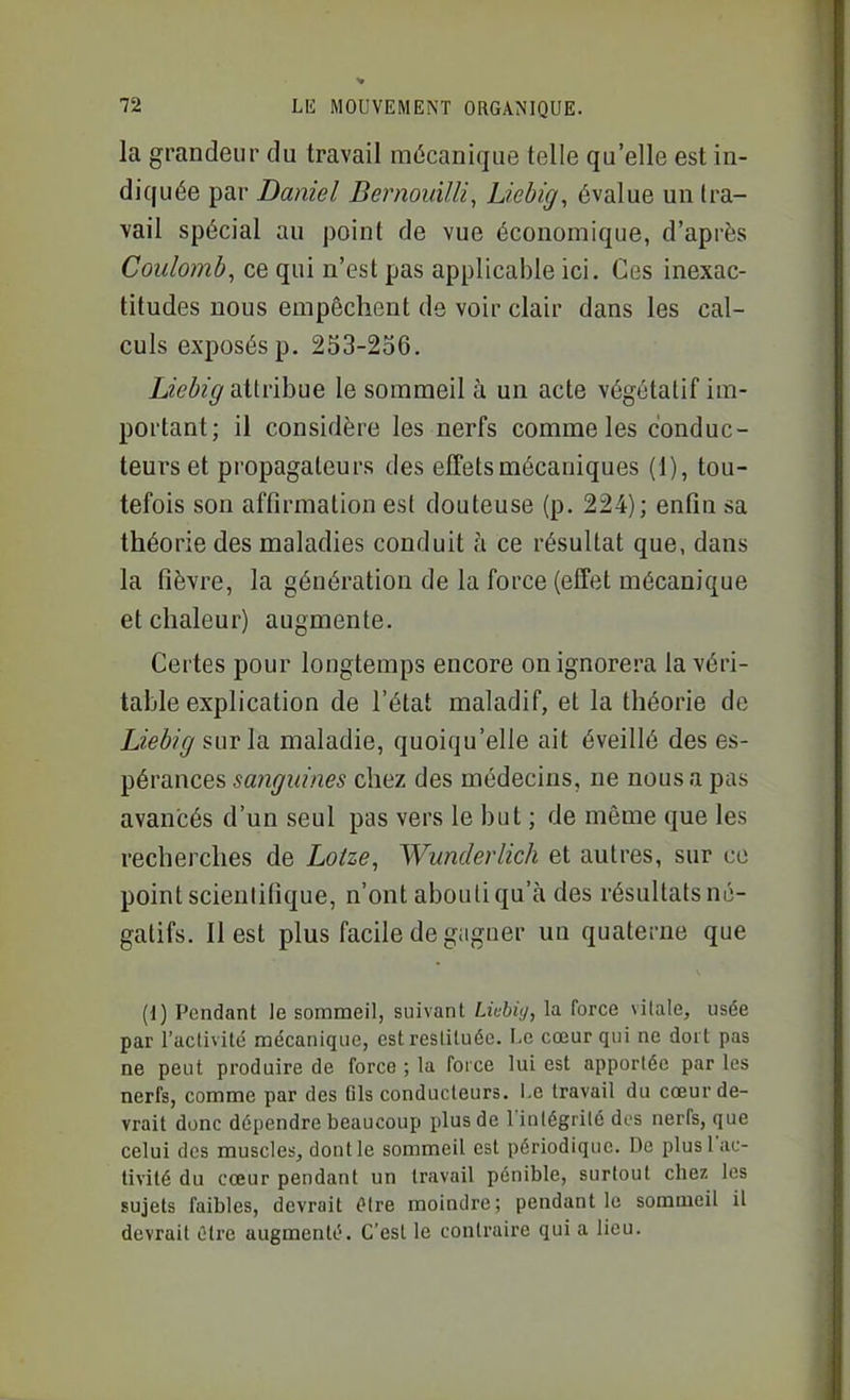 la grandeur du travail mécanique telle qu'elle est in- diquée par Daniel Bernouilli, Liebig, évalue un tra- vail spécial au point de vue économique, d'après Coulomb^ ce qui n'est pas applicable ici. Ces inexac- titudes nous empêchent de voir clair dans les cal- culs exposés p. 253-256. Z<2>^/^ attribue le sommeil à un acte végétatif im- portant; il considère les nerfs comme les conduc- teurs et propagateurs des effets mécaniques (1), tou- tefois son affirmation est douteuse (p. 224); enfin sa théorie des maladies conduit à ce résultat que, dans la fièvre, la génération de la force (effet mécanique et chaleur) augmente. Certes pour longtemps encore on ignorera la véri- table explication de l'état maladif, et la théorie de Liebig surla. maladie, quoiqu'elle ait éveillé des es- pérances sanguines chez des médecins, ne nous a pas avancés d'un seul pas vers le but ; de même que les recherches de Lotze, Wunderlich et autres, sur ce point scientifique, n'ont abouti qu'à des résultats né- gatifs. Il est plus facile de gagner un quaterne que (1) Pendant le sommeil, suivant Livhiy, la force vitale, usée par l'aclivité mécanique, est restituée. Le cœur qui ne dort pas ne peut produire de force ; la force lui est apportée par les nerfs, comme par des 61s conducteurs, l.e travail du cœur de- vrait donc dépendre beaucoup plus de l'inlégrilé dus nerfs, que celui des muscles, dont le sommeil est périodique. De plus l'ac- tivité du cœur pendant un travail pénible, surtout cbez les sujets faibles, devrait (?tre moindre; pendant le sommeil il devrait Otre augmenté. C'est le contraire qui a lieu.