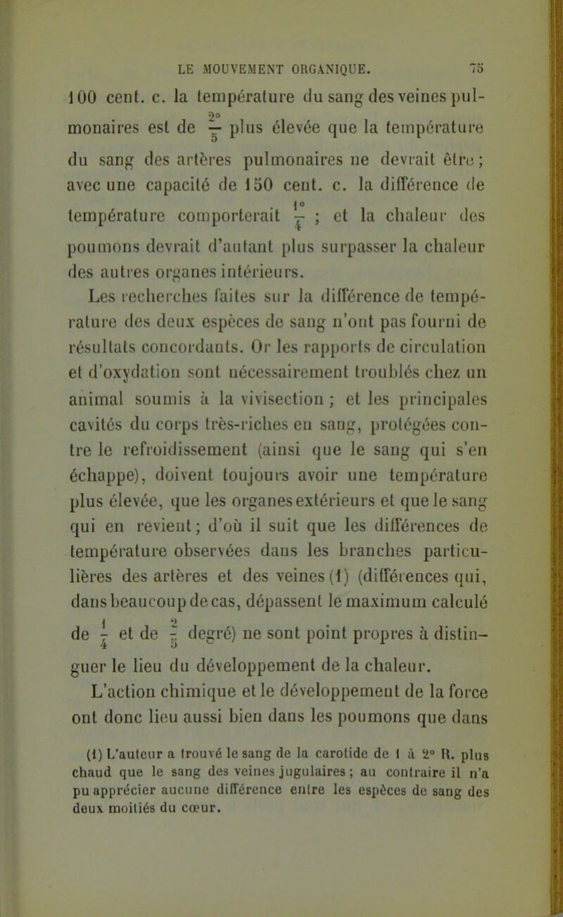 100 cent. c. la température du sang des veines pul- 20 monaires esl de — plus élevée que la température du sang des artères pulmonaires ne devrait être; avec une capacité de 150 cent. c. la différence de température comporterait - ; et la chaleur des poumons devrait d'autant plus surpasser la chaleur des autres organes intérieurs. Les recherches faites sur la différence de tempé- rature des deux espèces de sang n'ont pas fourni de résultats concordants. Or les rapports de circulation et d'oxydation sont nécessairement troublés chez un animal soumis à la vivisection ; et les principales cavités du corps très-riches en sang, protégées con- tre le refroidissement (ainsi que le sang qui s'en échappe), doivent toujours avoir une température plus élevée, que les organes extérieurs et que le sang qui en revient ; d'où il suit que les différences de température observées daus les branches particu- lières des artères et des veines (1) (dilFérences qui, dans beaucoup de cas, dépassent le maximum calculé de - et de ^ degré) ne sont point propres à distin- guer le lieu du développement de la chaleur. L'action chimique et le développement de la force ont donc lieu aussi bien dans les poumons que dans (1) L'auteur a trouvé le sang de la carotide de 1 à 2 R. plus chaud que le sang des veines jugulaires ; au contraire il n'a pu apprécier aucune dilTérence entre les espèces de sang des deux moitiés du cœur.