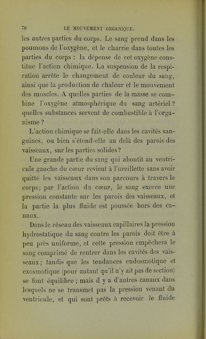 les autres parties du corps. Le sang prend dans les poumons de l'oxygène, et le charrie dans toutes les parties du corps : la dépense de cet oxygène cons- titue l'action chimique. La suspension de la respi- ration arrête le changement de couleur du sang, ainsi que la production de chaleur et le mouvement des muscles. A quelles parties de la masse se com- bine l'oxygène atmosphérique du sang artériel ? quelles substances servent de combustible à l'orga- nisme ? L'action chimique se fait-elle dans les cavités san- guines, ou bien s'étend-elle au delà des parois des vaisseaux, sur les parties solides? Une grande partie du sang qui aboutit au ventri- cule gauche du cœur revient à l'oreillette sans avoir quitté les vaisseaux dans son parcours à travers le corps; par l'action du cœur, le sang exerce une pression constante sur les parois des vaisseaux, et la partie la plus fluide est poussée hors des ca- naux. Dans le réseau des vaisseaux capillaires la pression hydrostatique du sang contre les parois doit être à peu près uniforme, et cette pression empêchera le sang comprimé de rentrer dans les cavités des vais- seaux; tandis que les tendances endosmolique et exosmotique (pour autant qu'il n'y ait pas de section) se font équilibre ; mais il y a d'autres canaux dans lesquels ne se transmet pas la pression venant du ventricule, et qui sont prêts à recevoir le fluide