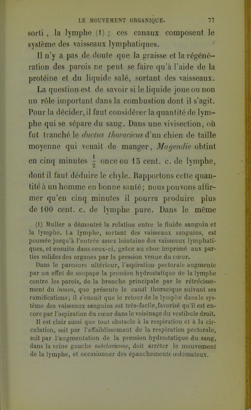 sorti , la lymphe (i) : ces canaux composent le système des vaisseaux lymphatiques. Il n'y a pas de doute que la graisse et la régéné- ration des parois ne peut se faire qu'à l'aide de la protéine et du liquide salé, sortant des vaisseaux. La question est de savoir si le liquide joue ou non un rôle important dans la combustion dont il s'agit. Pour la déciderai faut considérer la quantité de lym- phe qui se sépare du sang. Dans une vivisection, où fut tranché le ditcWs thoraciciis d'un chien de taille moyenne qui venait de manger, Magendie obtint en cinq minutes ^ once ou 15 cent. c. de lymphe, dont il faut déduire le chyle. Rapportons cette quan- tité à un homme en bonne santé ; nous pouvons affir- mer qu'en cinq minutes il pourra produire plus de 100 cent. c. de lymphe pure. Dans le même (1) MuUer a démontré la relation entre le fluide sanguin et la lymphe. La lymphe, sortant des vaisseaux sanguins, est poussée jusqu'à l'entrée assez lointaine des vaisseaux lymphati- ques, et ensuite dans ceux-ci, grAce au choc imprimé aux par- lies solides des organes par lu pression venue du cœur. Dans le parcours ultérieur, l'aspiration pectorale augmente par un effet de soupape la pression hydrostatique de la lymphe contre les parois, de la branche principale par le rétrécisse- ment du lumen, que présente le cantfl thoracique suivant ses ramifications; il s'ensuit que le retour de la lyuipbe dansle sys- tème des vaisseaux sanguins est trés-facile,favorisé qu'il est en- core par l'aspiration du cœur dans le voisinage du vestibule droit. Il est clair aussi que tout obstacle à la respiration et à la cir- culation, soit par ralTaiblissement de la respiration pectorale, soit par l'augmentation de la pression hydrostatique du sang, dans la veine gauche subclavienne, doit arrêter le mouvement de la lymphe, et occasionner des épauchements œdémateux.