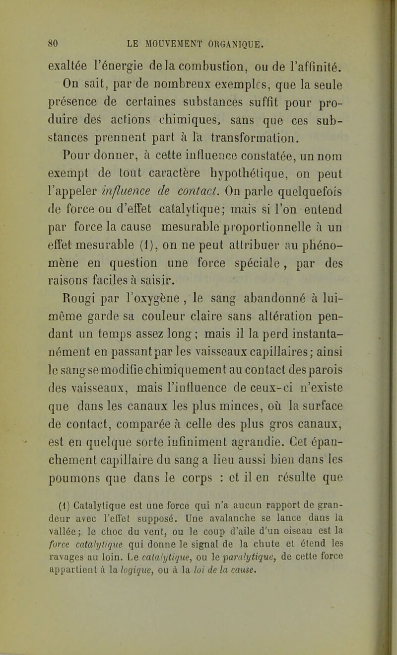 exaltée l'énergie delà combustion, ou de l'affinité. On sait, par de nombreux exemples, que la seule présence de certaines substances suffît pour pro- duire des actions chimiques, sans que ces sub- stances prennent part à l'a transformation. Pour donner, à cette influence constatée, un nom exempt de tout caractère hypothétique, on peut l'appeler influence de contact. On parle quelquefois de force ou d'effet catalytique; mais si l'on entend par force la cause mesurable proportionnelle à un effet mesurable (1), on ne peut attribuer au phéno- mène en question une force spéciale, par des raisons faciles à saisir. Rougi par l'oxygène , le sang abandonné à lui- même garde sa couleur claire sans altération pen- dant un temps assez long ; mais il la perd instanta- nément en passant par les vaisseaux capillaires; ainsi le sangsemodifîechimiquement au contact des parois des vaisseaux, mais l'influence de ceux-ci n'existe que dans les canaux les plus minces, où la surface de contact, comparée à celle des plus gros canaux, est en quelque sorte infiniment agrandie. Cet épau- chement capillaire du sang a lieu aussi bien dans les poumons que dans le corps : et il en résulte que (1) Catalytique est une force qui n'a aucun rapport de gran- deur avec l'cU'et supposé. Une avalanche se lance dans la vallée; le choc du vent, ou le coup d'aile d'un oiseau est la force catalytique qui donne le signal de la chute et étend les ravages au loin. Le catalytique, ou le •paralytique, de celte force appartient à la logique, ou à la loi de la cause.