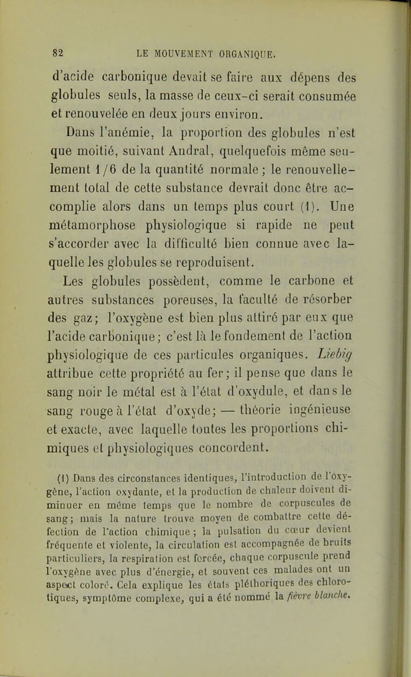 d'acide carbonique devait se faire aux dépens des globules seuls, la masse de ceux-ci serait consumée et renouvelée en deux jours environ. Dans l'anémie, la proportion des globules n'est que moitié, suivant Andral, quelquefois même seu- lement 1 /6 de la quantité normale ; le renouvelle- ment total de cette substance devrait donc être ac- complie alors dans un temps plus court (I). Une métamorphose physiologique si rapide ne peut s'accorder avec la difficulté bien connue avec la- quelle les globules se reproduisent. Les globules possèdent, comme le carbone et autres substances poreuses, la faculté de résorber des gaz; l'oxygène est bien plus attiré par eux que l'acide carbonique; c'est là le fondement de l'action physiologique de ces particules organiques. Liebig attribue cette propriété au fer; il pense que dans le sang noir le métal est à l'état d'oxydule, et dans le sang rouge à l'état d'oxyde; — théorie ingénieuse et exacte, avec laquelle toutes les proportions chi- miques et physiologiques concordent. (1) Dans des circonstances identiques, l'introduction de l'ôxy- gène, l'action oxydante, et la production de chaleur doivent di- minuer en mOme temps que le nombre de corpuscules de sang ; mais la nature trouve moyen de combattre cette dé- fection de l'action chimique ; la pulsation du cœur devient fréquente et violente, la circulation est accompagnée de bruits particuliers, la respiration est forcée, chaque corpuscule prend l'oxygf'ine avec plus d'énergie, et souvent ces malades ont un aspacl colori^. Cela explique les états pléthoriques des chloro- tiques, symptôme complexe, qui a été nommé la fièvre blanche.