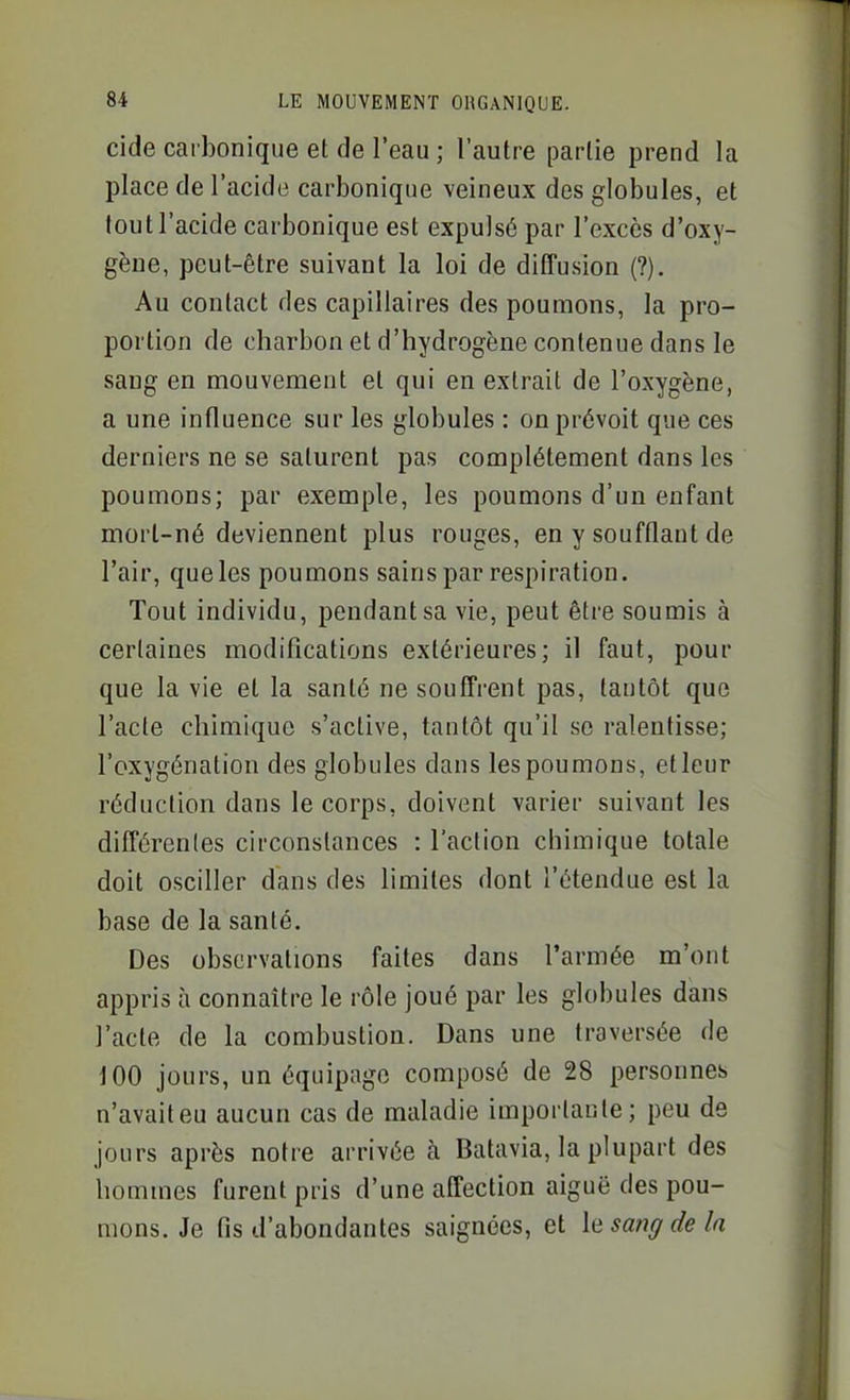 cide carbonique et de l'eau ; l'autre partie prend la place de l'acide carbonique veineux des globules, et tout l'acide carbonique est expulsé par l'excès d'oxy- gène, peut-être suivant la loi de diffusion (?), Au contact des capillaires des poumons, la pro- portion de charbon et d'hydrogène contenue dans le sang en mouvement et qui en extrait de l'oxygène, a une influence sur les globules : on prévoit que ces derniers ne se saturent pas complètement dans les poumons; par exemple, les poumons d'un enfant morl-né deviennent plus rouges, en y soufflant de l'air, que les poumons sains par respiration. Tout individu, pendant sa vie, peut être soumis à certaines modifications extérieures; il faut, pour que la vie et la santé ne souffrent pas, tantôt que l'acte chimique s'active, tantôt qu'il se ralentisse; l'oxygénation des globules dans les poumons, et leur réduction dans le corps, doivent varier suivant les différentes circonstances : l'action chimique totale doit osciller dans des limites dont l'étendue est la base de la santé. Des observations faites dans l'armée m'ont appris à connaître le rôle joué par les globules dans l'acte de la combustion. Dans une traversée de 100 jours, un équipage composé de 28 personnes n'avaiteu aucun cas de maladie importante; peu de jours après notre arrivée à Batavia, la plupart des hommes furent pris d'une affection aiguë des pou- mons. Je fis d'abondantes saignées, et \q sang de la