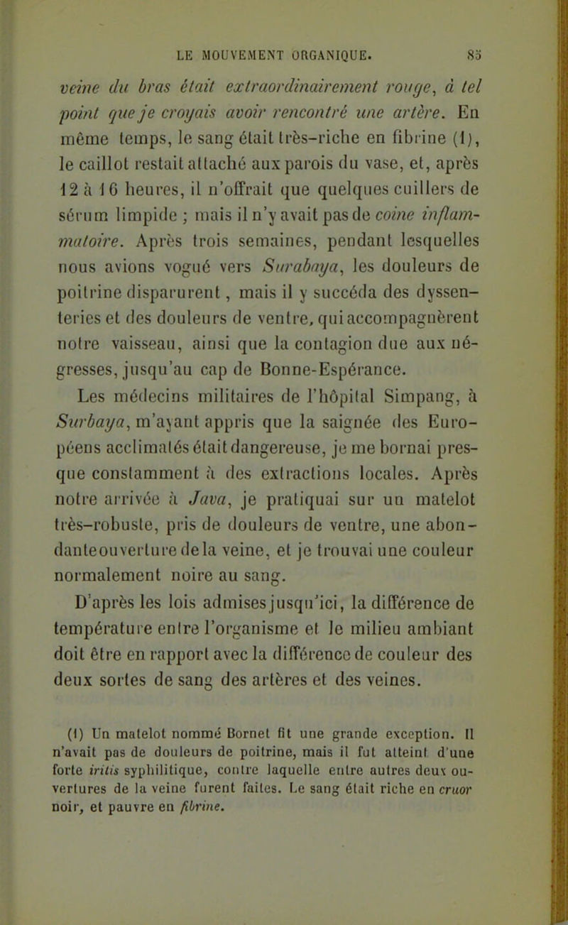 vei7ie du bras était exlraonlinairement rouge, à tel point que je croyais avoir rencontré une artère. Ea même temps, le sang était très-riche en fibrine le caillot restait allacho aux parois du vase, et, après 12 à 16 heures, il n'offrait que quelques cuillers de s6rum limpide; mais il n'y avait pas de cowie inflam- matoire. Après trois semaines, pendant lesquelles nous avions vogué vers Surabaya, les douleurs de poitrine disparurent, mais il y succéda des dyssen- teries et des douleurs de ventre, qui accompagnèrent notre vaisseau, ainsi que la contagion due aux né- gresses, jusqu'au cap de Bonne-Espérance. Les médecins militaires de l'hôpital Simpang, à m'ajant appris que la saignée des Euro- péens acclimatés était dangereuse, je me bornai pres- que constamment à des extractions locales. Après notre arrivée à Java, je pratiquai sur un matelot très-robuste, pris de douleurs de ventre, une abon- danteouverture delà veine, et je trouvai une couleur normalement noire au sang. D'après les lois admisesjusqu'ici, la différence de température entre l'organisme et le milieu ambiant doit être en rapport avec la différence de couleur des deux sortes de sang des artères et des veines. (1) Un matelot nommé Bornet fit une grande exception. U n'avait pas de douleurs de poitrine, mais il fut atteint d'une forte iritis syphilitique, coiilrc laquelle entre autres deu\ ou- vertures de la veine furent faites. F^e sang était riche en cruor noir, et pauvre en fibrine.