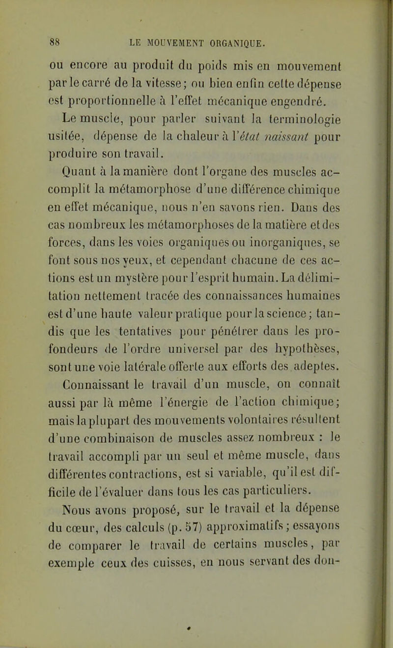 OU encore au produit du poids mis en mouvement par le carré de la vitesse; ou bien enfin cette dépense est proportionnelle à l'effet mécanique engendré. Le muscle, pour parler suivant la terminologie usitée, dépense de la chaleur à l'^/a/ naissant pour produire son travail. Quant à la manière dont l'organe des muscles ac- complit la métamorphose d'une différence chimique en effet mécanique, nous n'en savons rien. Dans des cas nombreux les métamorphoses de la matière et dos forces, dans les voies organiques ou inorganiques, se font sous nos yeux, et cependant chacune de ces ac- tions est un mystère pour l'esprit humain. La délimi- tation nettement tracée des connaissances humaines estd'une haute valeur pratique pourlascience; tau- dis que les tentatives pour pénétrer dans les pro- fondeurs de l'ordre universel par des hypothèses, sont une voie latérale offerte aux efforts des adeptes. Connaissant le travail d'un muscle, on connaît aussi par là même l'énergie de l'action chimique; mais la plupart des mouvements volontaires résullent d'une combinaison de muscles assez nombreux : le travail accompli par un seul et même muscle, dans différentes contraclions, est si variable, qu'il est dif- ficile de l'évaluer dans tous les cas particuliers. Nous avons proposé, sur le travail et la dépense du cœur, des calculs (p. 57) approximatifs ; essayons de comparer le travail de certains muscles, par exemple ceux des cuisses, en nous servant des don-