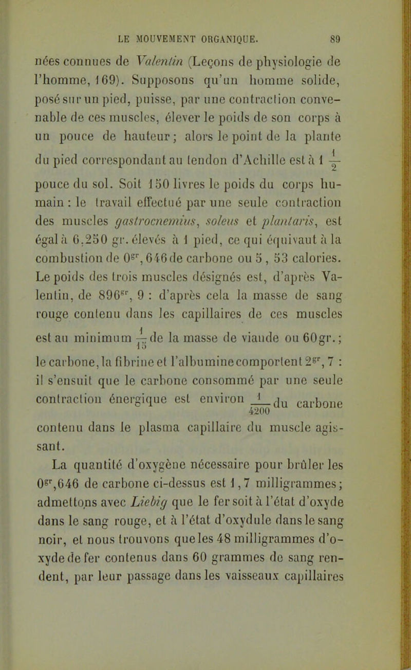 nées connues de Valenlin (Leçons de physiologie de l'homme, 169). Supposons qu'un homme solide, posé sur un pied, puisse, par une contraction conve- nable de ces muscles, élever le poids de son corps à un pouce de hauteur; alors le point de la plante du pied correspondant au tendon d'Achille esta 1 — pouce du sol. Soit 150 livres le poids du corps hu- main : le travail effectué par une seule contraction des muscles gastrocnejnius, soleus et planlan's, est égal h G.250 gr. élevés à i pied, ce qui équivaut à la combustion de O», 646 de carbone ou 5, 53 calories. Le poids des trois muscles désignés est, d'après Va- lenlin, de 896'', 9 : d'après cela la masse de sang rouge contenu dans les capillaires de ces muscles est au minimum —de la masse de viande ou 60gr.; le carbone, la fibrine et ralbuminecomporlentS^, 7 : il s'ensuit que le carbone consommé par une seule contraction énergique est environ _L_ju carbone 42(10 contenu dans le plasma capillaire du muscle agis- sant. La quantité d'oxygène nécessaire pour brûleries 0s',646 de carbone ci-dessus est i ,7 milligrammes; admettons avec Liebig que le fer soit à l'état d'oxyde dans le sang rouge, et à l'état d'oxydule dans le sang noir, et nous trouvons que les 48 milligrammes d'o- xyde de fer contenus dans 60 grammes de sang ren- dent, par leur passage dans les vaisseaux capillaires