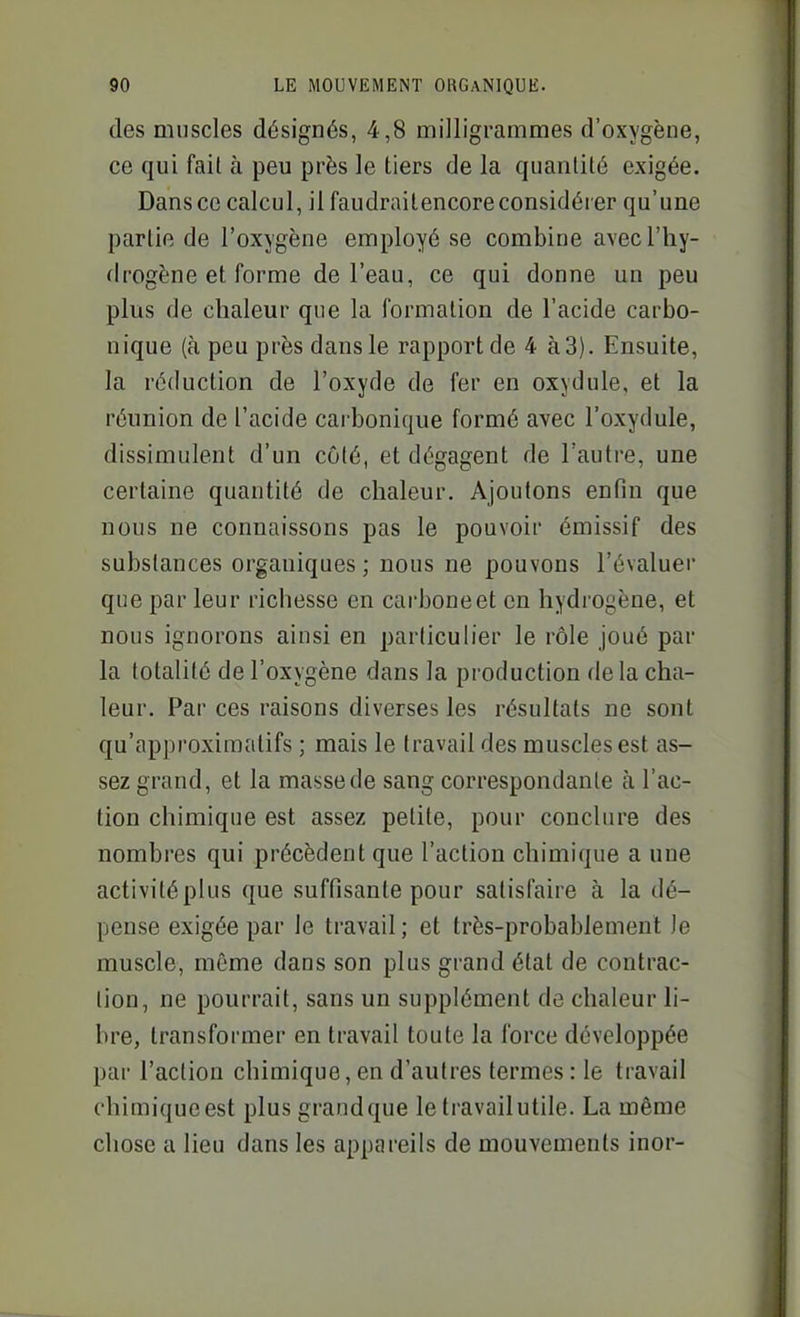 des muscles désignés, 4,8 milligrammes d'oxygène, ce qui fait à peu près le tiers de la quantité exigée. Dans ce calcul, il faudraitencore considérer qu'une partie de l'oxygène employé se combine avec l'hy- drogène et forme de l'eau, ce qui donne un peu plus de chaleur que la formation de l'acide carbo- nique (à peu près dans le rapport de 4 à 3). Ensuite, la réduction de l'oxyde de fer en oxydule, et la réunion de l'acide carbonique formé avec l'oxydule, dissimulent d'un côté, et dégagent de l'autre, une certaine quantité de chaleur. Ajoutons enfin que nous ne connaissons pas le pouvoir émissif des substances organiques; nous ne pouvons l'évaluer que par leur richesse en carboneet en hydrogène, et nous ignorons ainsi en particulier le rôle joué par la totalité de l'oxygène dans la production de la cha- leur. Par ces raisons diverses les résultats ne sont qu'approximatifs ; mais le travail des muscles est as- sez grand, et la masse de sang correspondante à l'ac- tion chimique est assez petite, pour conclure des nombres qui précèdent que l'action chimique a une activitéplus que suffisante pour satisfaire à la dé- pense exigée par le travail; et très-probablement )e muscle, même dans son plus grand état de contrac- tion, ne pourrait, sans un supplément de chaleur li- bre, transformer en travail toute la force développée par l'action chimique, en d'autres termes : le travail chimique est plus grand que le travail utile. La même chose a lieu dans les appareils de mouvements inor-