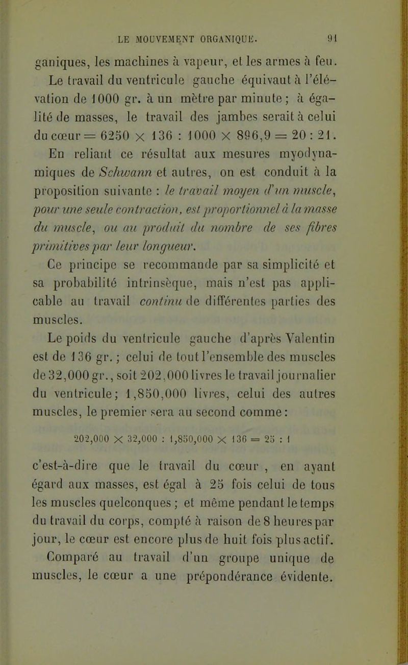 ganiques, ]es machines à vapeur, et les armes à feu. Le travail du ventricule gauche équivaut à l'élé- vation de 1000 gr. à un mètre par minute ; à éga- lité de masses, le travail des jambes serait à celui du cœur = 6250 x 136 : 1000 X 896,9= 20: 21. En reliant ce résultat aux mesures myodyna- miques de Schivann et autres, on est conduit à la proposition suivante : le travail moyen d'un muscle, pour une seule contraction, est proportionnel à la masse du muscle, ou au produit du nombre de ses fibres primitives par leur longueur. Ce principe se recommande par sa simplicité et sa probabilité intrinsèque, mais n'est pas appli- cable au travail continu de différentes parties des muscles. Le poids du ventricule gauche d'après Valentin est de 136 gr. ; celui de tout l'ensemble des muscles de32,000gr., soit 202,000livres le travail journaher du ventricule; 1,850,000 livres, celui des autres muscles, le premier sera au second comme : 202,000 X 32,000 ; I,8o0,000 X I3C = 25 : I c'est-à-dire que le travail du cœur , en ayant égard aux masses, est égal à 25 fois celui de tous les muscles quelconques ; et même pendant le temps du travail du corps, compté à raison de 8 heures par jour, le cœur est encore plus de huit fois plus actif. Comparé au travail d'un groupe unique de muscles, le cœur a une prépondérance évidente.