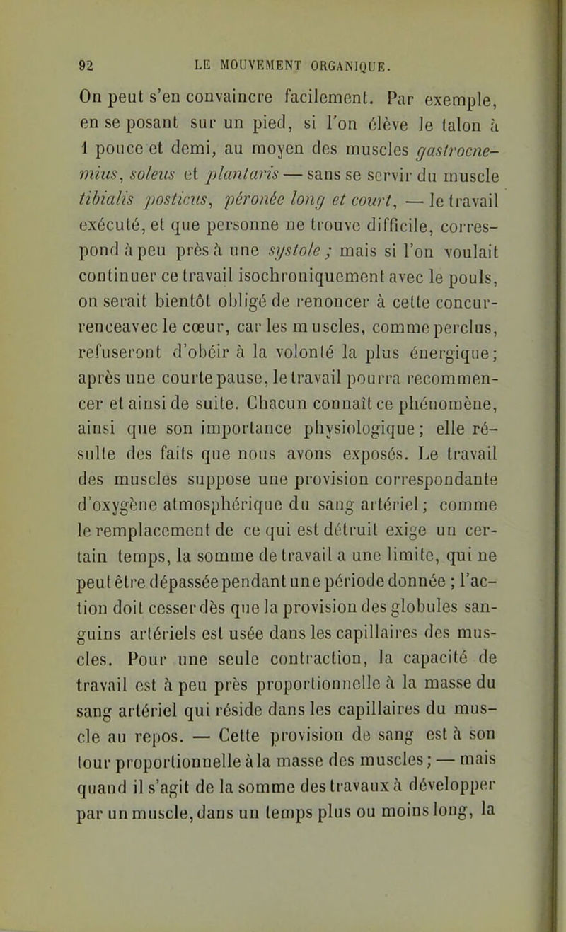 On peut s'en convaincre facilement. Par exemple, en se posant sur un pied, si l'on élève ]e talon à 1 pouce et demi, au moyen des muscles gastrocne- mius, soleils et j)lantans — sans se servir du muscle tihialis postims, péronée long et cowt, —le travail exécuté, et que personne ne trouve difficile, corres- pond à peu près à une systole ; mais si l'on voulait continuer ce travail isoclironiquement avec le pouls, on serait bientôt obligé de renoncer à celte concur- renceavecle cœur, caries muscles, comme perclus, refuseront d'obéir à la volonté la plus énergique; après une courte pause, le travail pourra recommen- cer et ainsi de suite. Chacun connaît ce phénomène, ainsi que son importance physiologique; elle ré- sulte des faits que nous avons exposés. Le travail des muscles suppose une provision correspondante d'oxygène atmosphérique du sang ai tériel; comme le remplacement de ce qui est détruit exige un cer- tain temps, la somme de travail a une limite, qui ne peut être dépassée pendant une période donnée ; l'ac- tion doit cesser dès que la provision des globules san- guins artériels est usée dans les capillaires des mus- cles. Pour une seule contraction, la capacité de travail est à peu près proportionnelle à la masse du sang artériel qui réside dans les capillaires du mus- cle au repos. — Cette provision de sang est à son tour proportionnelle à la masse des muscles; — mais quand il s'agit de la somme des travaux à développer par un muscle, dans un temps plus ou moins long, la