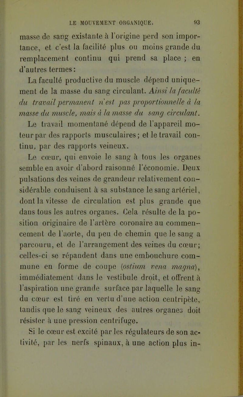 masse de sang existante à l'origine perd son impor- tance, et c'est la facilité plus ou moins grande du remplacement continu qui prend sa place ; en d'autres termes : La faculté productive du muscle dépend unique- ment de la masse du sang circulant. Ainsi la faculté du travail permanent nest pas proportionnelle à la masse du muscle, mais à la masse du sang circulant. Le travail momentané dépend de l'appareil mo- teur par des rapports musculaires; et le travail con- tinu, par des rapports veineux. Le cœur, qui envoie le sang à tous les organes semble en avoir d'abord raisonné l'économie. Deux pulsations des veines de grandeur relativement con- sidérable conduisent à sa substance le sang artériel, dont la vitesse de circulation est pins grande que dans tous les autres organes. Cela résulte de la po- sition originaire de l'artère coronaire au commen- cement de l'aorte, du peu de chemin que le sang a parcouru, et de l'arrangement des veines du cœur; celles-ci se répandent dans une embouchure com- mune en forme de coupe {ostium vena magna), immédiatement dans le vestibule droit, et offrent à l'aspiration une grande surface par laquelle le sang du cœur est tiré en vertu d'une action centripète, tandis que le sang veineux des autres organes doit résister à une pression centrifuge. Si le cœur est excité par les régulateurs de son ac- tivité, par les nerfs spinaux, à une action plus in-