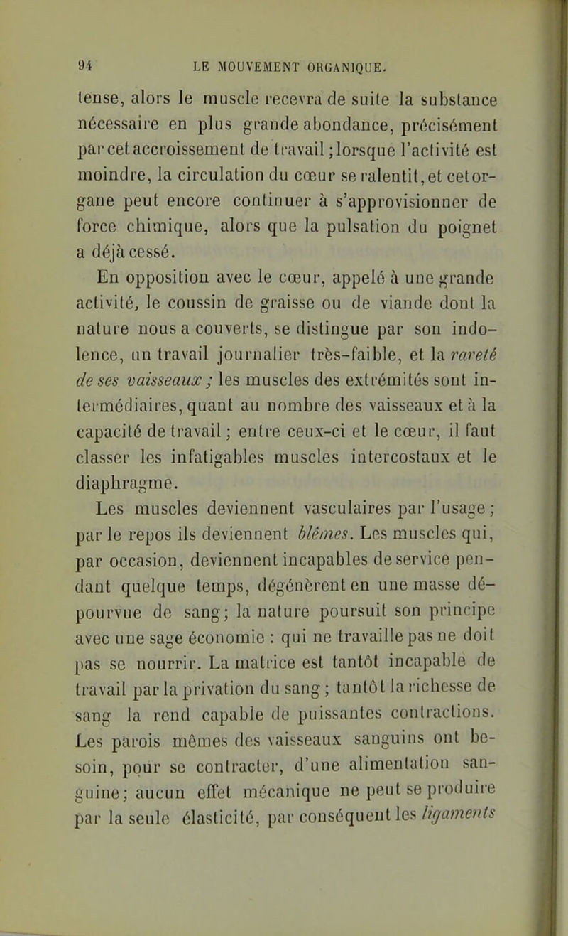 lense, alors le muscle recevra de suite la substance nécessaire en plus grande abondance, précisément par cet accroissement de travail ; lorsque l'activité est moindre, la circulation du cœur se ralentit,et cetor- gaue peut encore continuer à s'approvisionner de force chimique, alors que la pulsation du poignet a déjà cessé. En opposition avec le cœur, appelé à une grande activité, le coussin de graisse ou de viande dont la nature nous a couverts, se distingue par son indo- lence, un travail journalier très-faible, et \a.rareté de ses vaisseaux ; les muscles des extrémités sont in- termédiaires, quant au nombre des vaisseaux et à la capacité de travail ; entre ceux-ci et le cœur, il faut classer les infatigables muscles intercostaux et le diaphragme. Les muscles deviennent vasculaires par l'usage ; par le repos ils deviennent blêmes. Les muscles qui, par occasion, deviennent incapables de service pen- dant quelque temps, dégénèrent en une masse dé- pourvue de sang; la nature poursuit son principe avec une sage économie : qui ne travaille pas ne doit pas se nourrir. La matrice est tantôt incapable de travail par la privation du sang ; tantôt la richesse de sang la rend capable de puissantes contractions. Les parois mêmes des vaisseaux sanguins ont be- soin, pour se contracter, d'une alimentation san- guine; aucun effet mécanique ne peut se produire par la seule élasticité, par conséquent les ligaments