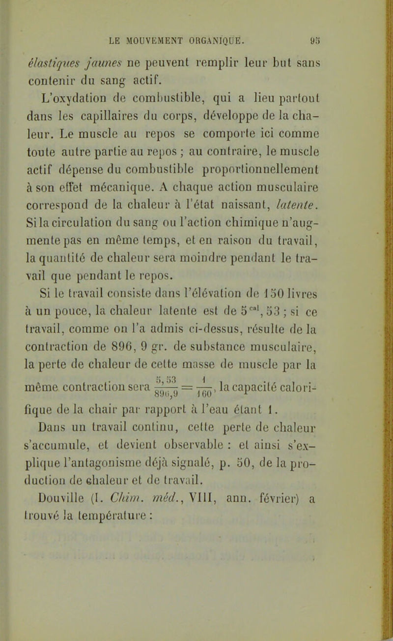 élastiques jaunes ne peuvent remplir leur but sans contenir du sang actif. L'oxydation de comlnistible, qui a lieu partout dans les capillaires du corps, développe de la cha- leur. Le muscle au repos se comporte ici comme toute autre partie au repos ; au contraire, le muscle actif dépense du combustible proportionnellement à son etîet mécanique. A chaque action musculaire correspond de la chaleur à l'état naissant, latente. Si la circulation du sang ou l'action chimique n'aug- mente pas en même temps, et en raison du travail, la quantité de chaleur sera moindre pendant le tra- vail que pendant le repos. Si le travail consiste dans l'élévation de 130 livres à un pouce, la chaleur latente est de 5', 53 ; si ce travail, comme on l'a admis ci-dessus, résulte de la contraction de 896, 9 gr. de substance musculaire, la perte de chaleur de cette masse de muscle par la même contraction sera = —, la capacité calori- fique de la chair par rapport à l'eau étant 1. Dans un travail continu, cette perte de chaleur s'accumule, et devient observable : et aiusi s'ex- plique l'antagonisme déjà signalé, p. 30, de la pro- duction de ehaleur et de travail. Douville (1. Cldni. méd., VIII, ann. février) a trouvé la température :