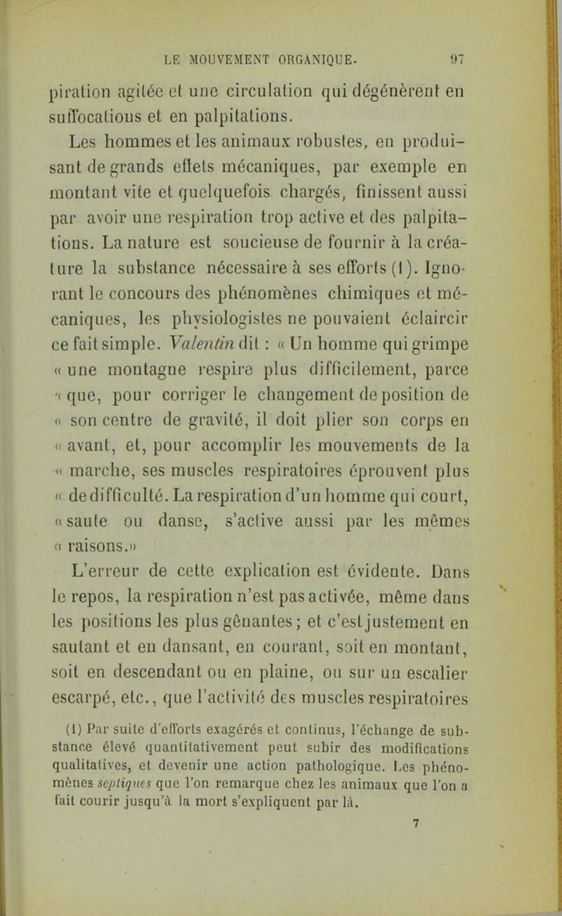 piration agitée et une circulation qui dégénèrent en suffocations et en palpitations. Les hommes et les animaux robustes, en produi- sant de grands effets mécaniques, par exemple en montant vite et quelquefois chargés, finissent aussi par avoir une respiration trop active et des palpita- tions, La nature est soucieuse de fournir à la créa- ture la substance nécessaire à ses efforts (I ). Igno- rant le concours des phénomènes chimiques et mé- caniques, les physiologistes ne pouvaient éclaircir ce fait simple. Valentin dit : a Un homme qui grimpe « une montagne respire plus difficilement, parce '( que, pour corriger le changement de position de « son centre de gravité, il doit plier son corps en « avant, et, pour accomplir les mouvements de la « marche, ses muscles respiratoires éprouvent plus « dedifficulté. La respiration d'un homme qui court, « saute ou danse, s'active aussi par les mêmes f( raisons.» L'erreur de cette explication est évidente. Dans le repos, la respiration n'est pas activée, même dans les positions les plus gênantes ; et c'esljustement en sautant et eu dansant, en courant, soit en montant, soit en descendant ou en plaine, ou sur un escalier escarpé, etc., que l'activité des muscles respiratoires (1) Par suite d'efTorts exagérés et continus, l'échange de sub- stance élevé quanlilativement peut subir des modifications qualitatives, et devenir une action pathologique. F,es phéno- mènes scpliqncs que l'on remarque chez les animaux que l'on a l'ail courir jusqu'à la mort s'expliquent par là. 7
