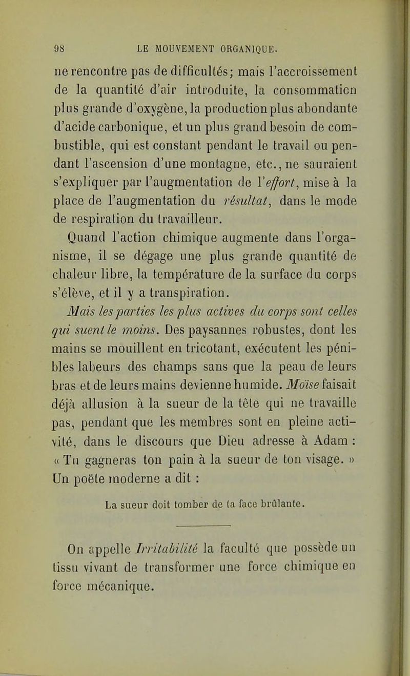 ne rencontre pas de difficultés; mais raccroissement de la quantité d'air introduite, la consommation plus grande d'oxygène, la production plus abondante d'acide carbonique, et un plus grand besoin de com- bustible, qui est constant pendant le travail ou pen- dant l'ascension d'une montagne, etc., ne sauraient s'expliquer par l'augmentation de Veffort, mise à la place de l'augmentation du résultat, dans le mode de respiration du travailleur. Quand l'action chimique augmente dans l'orga- nisme, il se dégage une plus grande quantité de chaleur libre, la température de la surface du corps s'élève, et il y a transpiration. Mais les parties les plus actives du corps sont celles qui suent le moins. Des paysannes robustes, dont les mains se mouillent en tricotant, exécutent les péni- bles labeurs des champs sans que la peau de leurs bras et de leurs mains devienne humide. Bldise faisait déjà allusion à la sueur de la tête qui ne travaille pas, pendant que les membres sont en pleine acti- vité, dans le discours que Dieu adresse à Adam : « Tn gagneras ton pain à la sueur de ton visage. » Un poëte moderne a dit : La sueur doit tomber de (a face brûlante. On appelle Irritabilité la faculté que possède un tissu vivant de transformer une force chimique en force mécanique.