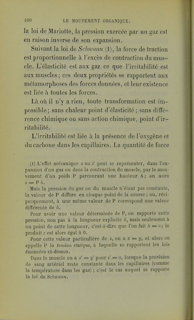 la loi de Mai-ioUe, la pression exercée par un gaz est. en raison inverse de son expansion. Suivant la loi de Schwcmn (1), la force de traction est proportionnelle à l'excès de contraction du mus- cle. L'élasticité est aux gaz ce que l'irritabilité est aux muscles; ces deux propriétés se rapportent aux métamorphoses des forces données, et leur existence est liée à toutes les forces. Là oii il n'y a rien, toute transformation est im- possible; sans chaleur point d'élasticité; sans diffé- rence chimique ou sans action chimique, point d'ir- ritabilité. L'irritabilité est liée à la présence de l'oxygène et du carbone dans les capillaires. La quantité de force (I) L'effet mécanique z ou z' peul se représenter, dans l'ex- pansion d'un gaz ou dans la contraction du muscle, parle mou- vement d'un poids P parcourant une hauteur h; on aura z = V h. Mais la pression du gaz ou du muscle n'étant pas constante, la valeur de P diffère en chaque point de la course; ou, réci- proquement, à une mûme valeur de P correspond une valeur différente de h. Pour avoir une valeur déterminée de P, on rapporte cette pression, non pas à la longueur explicite /«, mais seulement à un point de celte longueur, c'est-à-dire que l'on fait h = o; le produite est alors égal à 0. Pour celle valeur particulière de z, on a x = y, et alors on appelle P la tension statique, à laquelle se rapportent les lois énoncées ci-dessus. Dans le muscle on a x' = y' pour z'.= o, lorsque la provision de sang artériel reste constante dans les capillaires (comme la température dans les gaz) : c'est le cas auquel se rapporte la loi de Sc/mann.