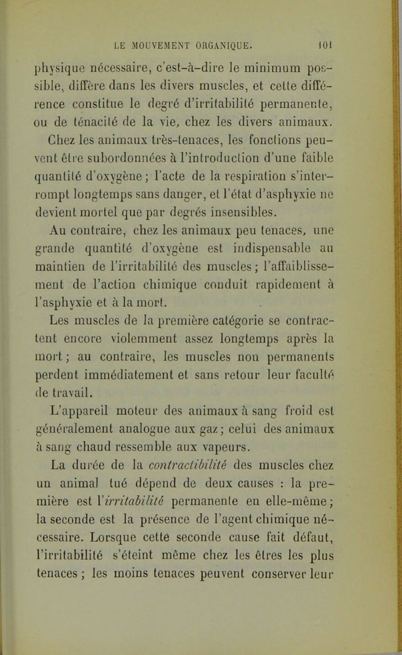 physique nécessaire, c'est-à-dire le minimum pos- sible, diffère dans les divers muscles, et cette diffé- rence constitue le degré d'irritabilité permanente, ou de ténacité de la vie, chez les divers animaux. Chez les animaux très-tenaces, les fonctions peu- vent être subordonnées à l'introduction d'une faible quantité d'oxygène; l'acte de la respiration s'inter- rompt longtemps sans danger, et l'état d'asphyxie ne devient mortel que par degrés insensibles. Au contraire, chez les animaux peu tenaces, une grande quantité d'oxygène est indispensable au maintien de l'irritabilité des muscles ; l'affaiblisse- ment de l'action chimique conduit rapidement à l'asphyxie et à la mort. Les muscles de la première catégorie se contrac- tent encore violemment assez longtemps après la mort ; au contraire, les muscles non permanents perdent immédiatement et sans retour leur faculté (le travail. L'appareil moteur des animaux à sang froid est généralement analogue aux gaz; celui des animaux à sang chaud ressemble aux vapeurs. La durée de la contradibilité des muscles chez un animal tué dépend de deux causes : la pre- mière est Vùrùabililé permanenle en elle-même; la seconde est la présence de l'agent chimique né- cessaire. Lorsque cette seconde cause fait défaut, l'irritabilité s'éteint même chez les êtres les plus tenaces; les moins tenaces peuvent conserver leur