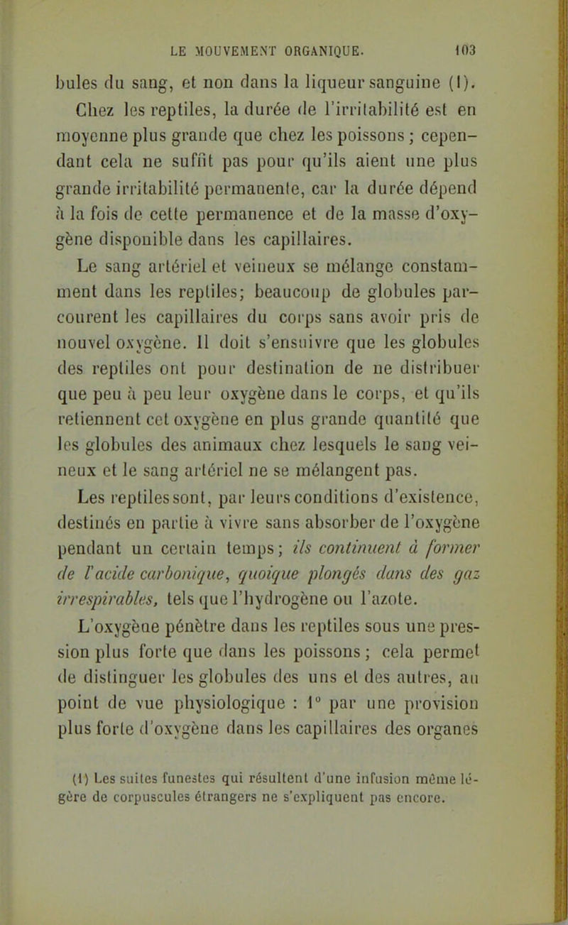 bules du sang, et non dans la liqueur sanguine (I). Chez les reptiles, la durée de l'irritabilité est en moyenne plus grande que chez les poissons ; cepen- dant cela ne suffit pas pour qu'ils aient une plus grande irritabilité permanente, car la durée dépend à la fois de cette permanence et de la masse d'oxy- gène disponible dans les capillaires. Le sang artériel et veineux se mélange constam- ment dans les reptiles; beaucoup de globules par- courent les capillaires du corps sans avoir pris de nouvel oxygène. 11 doit s'ensuivre que les globules des reptiles ont pour destination de ne distribuer que peu h peu leur oxygène dans le corps, et qu'ils retiennent cet oxygène en plus grande quantité que les globules des animaux chez lesquels le sang vei- neux et le sang artériel ne se mélangent pas. Les reptiles sont, par leurs conditions d'existence, destinés en partie à vivre sans absorber de l'oxygène pendant un certain temps; ils continuent à former de l'acide carbonique, quoique plongés dans des gaz irrespirables, tels que l'hydrogène ou l'azote. L'oxygène pénètre dans les reptiles sous une pres- sion plus forte que dans les poissons ; cela permet de distinguer les globules des uns et des autres, au point de vue physiologique : r par une provision plus forte d'oxygène dans les capillaires des organes (1) Les suites funestes qui résultent d'une infusion mûme lé- gère de corpuscules étrangers ne s'expliquent pas encore.