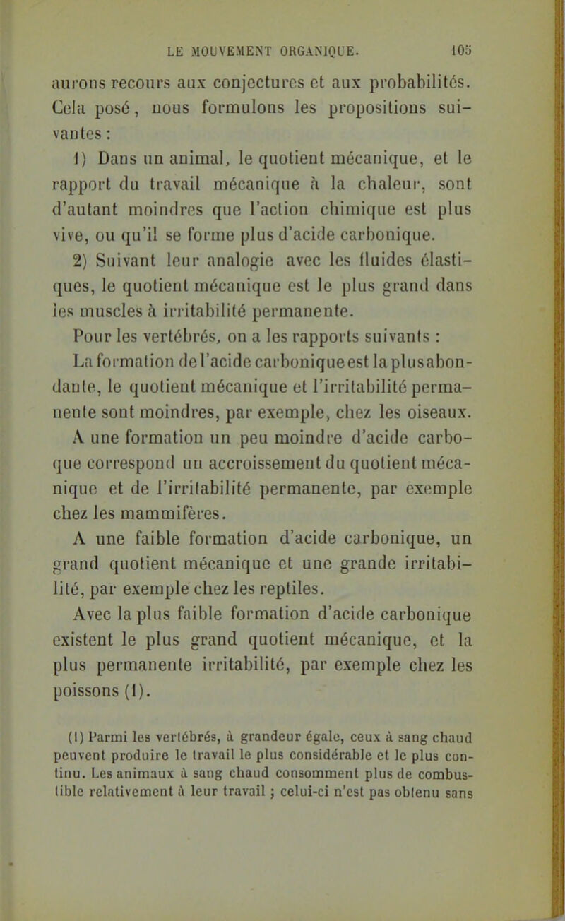 aurons recours aux conjectures et aux probabilités. Cela posé, nous formulons les propositions sui- vantes : 1) Dans un animal, le quotient mécanique, et le rapport du travail mécanique ci la chaleur, sont d'autant moindres que l'action chimique est plus vive, ou qu'il se forme plus d'acide carbonique. 2) Suivant leur analogie avec les tluides élasti- ques, le quotient mécanique est le plus grand dans les muscles à iriitabilité permanente. Pour les vertébrés, on a les rapports suivants : La formation de l'acide carbonique est la plus abon- dante, le quotient mécanique et l'irritabilité perma- nente sont moindres, par exemple, chez les oiseaux. A une formation un peu moindre d'acide carbo- que correspond uu accroissement du quotient méca- nique et de l'irritabilité permanente, par exemple chez les mammifères. A une faible formation d'acide carbonique, un grand quotient mécanique et une grande irritabi- lité, par exemple chez les reptiles. Avec la plus faible formation d'acide carbonique existent le plus grand quotient mécanique, et la plus permanente irritabilité, par exemple chez les poissons (I). (1) Parmi les vertébrés, à grandeur égale, ceux à sang chaud peuvent produire le U-avail le plus considérable et le plus con- tinu. Les animaux à. sang chaud consomment plus de combus- tible relativement ;\ leur travail ; celui-ci n'est pas obtenu sans
