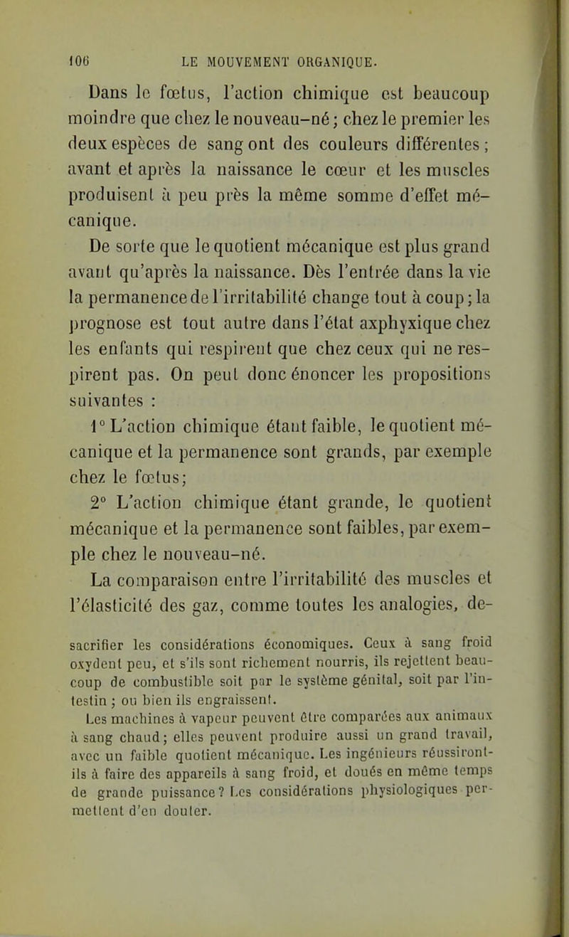 Dans le fœtus, l'action chimique est beaucoup moindre que chez le nouveau-né ; chez le premier les deux espèces de sang ont des couleurs différentes ; avant et après la naissance le cœur et les muscles produisent à peu près la même somme d'effet mé- canique. De sorte que le quotient mécanique est plus grand avant qu'après la naissance. Dès l'entrée dans la vie la permanence de l'irritabilité change tout à coup ; la prognose est tout autre dans l'état axphyxique chez les enfants qui respii-ent que chez ceux qui ne res- pirent pas. On peut donc énoncer les propositions suivantes : 1° L'action chimique étant faible, le quotient mé- canique et la permanence sont grands, par exemple chez le fœtus; 2° L'action chimique étant grande, le quotient mécanique et la permanence sont faibles, par exem- ple chez le nouveau-né. La comparaison entre l'irritabilité des muscles et l'élasticité des gaz, comme toutes les analogies, de- sacrifier les considérations économiques. Ceux i\ sang froid oxydent peu, et s'ils sont richement nourris, ils rejettent beau- coup de combustible soit par le système génital, soit par l'in- testin ; ou bien ils engraissent. Les machines à vapeur peuvent âtre compartîcs aux animaux à sang chaud; elles peuvent produire aussi un grand travail, avec un faible quotient mécanique. Les ingénieurs réussiront- ils ;\ faire des appareils h sang froid, et doués en môme temps de grande puissance ? Les considérations physiologiques per- mettent d'en douter.