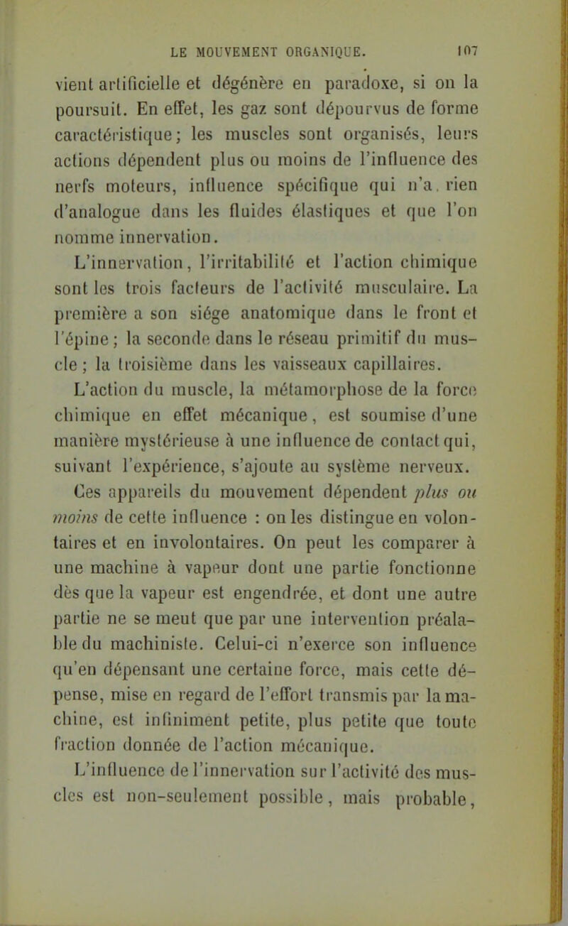 vient artificielle et dégénère en paradoxe, si on la poursuit. En effet, les gaz sont dépourvus de forme caractéristique; les muscles sont organisés, leurs actions dépendent plus ou moins de l'influence des nerfs moteurs, influence spécifique qui n'a, rien d'analogue dans les fluides élastiques et que l'on nomme innervation. L'innervation, l'irritabililé et l'action chimique sont les trois facteurs de l'activité musculaire. La première a son siège anatomique dans le front et l'épine ; la seconde dans le réseau primitif du mus- cle ; la troisième dans les vaisseaux capillaires. L'action du muscle, la métamorphose de la forc(i chimique en effet mécanique, est soumise d'une manière mystérieuse à une influence de contact qui, suivant l'expérience, s'ajoute au système nerveux. Ces appareils du mouvement dépendent plus ou moins de cette influence : on les distingue en volon- taires et en involontaires. On peut les comparer à une machine à vapeur dont une partie fonctionne dès que la vapeur est engendrée, et dont une autre partie ne se meut que par une intervention préala- ble du machiniste. Celui-ci n'exerce son influence qu'en dépensant une certaine force, mais cette dé- pense, mise en regard de l'effort transmis par la ma- chine, est infiniment petite, plus petite que toute fraction donnée de l'action mécanique. L'influence de l'innervation sur l'activité des mus- cles est non-seulement possible, mais probable.