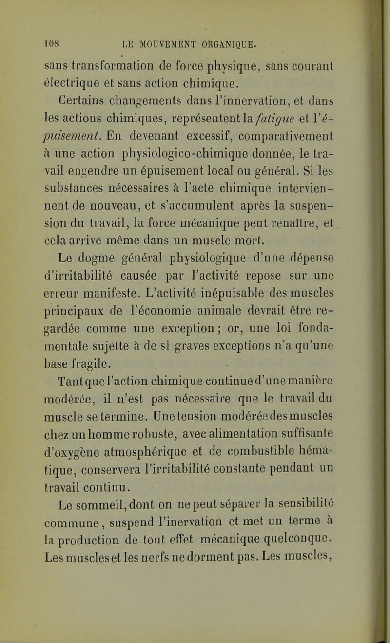 sans transformation de force physique, sans courant électrique et sans action chimique. Certains changements dans l'innervation, et dans les actions chimiques, représentent la/a/z^we et \'é- pidsement. En devenant excessif, comparativement à une action physiologico-chimique donnée, le tra- vail engendre un épuisement local ou général. Si les substances nécessaires à l'acte chimique intervien- nent de nouveau, et s'accumulent après la suspen- sion du travail, la force mécanique peut renaître, et cela arrive même dans un muscle mort. Le dogme général physiologique d'une dépense d'irritabilité causée par l'activité repose sur une erreur manifeste. L'activité inépuisable des muscles principaux de l'économie animale devrait être re- gardée comme une exception ; or, une loi fonda- mentale sujette à de si graves exceptions n'a qu'une base fragile. Tant que l'action chimique continue d'une manière modérée, il n'est pas nécessaire que le travail du muscle se termine. Unelension modéréedesmuscles chez un homme robuste, avec alimentation suffisante d'oxygène atmosphérique et de combustible héma- tique, conservera l'irritabilité constante pendant un travail continu. Le sommeil, dont on ne peut séparer la sensibilité commune, suspend l'inervation et met un terme à la production de tout effet mécanique quelconque. Les muscles et les nerfs ne dorment pas. Les muscles,