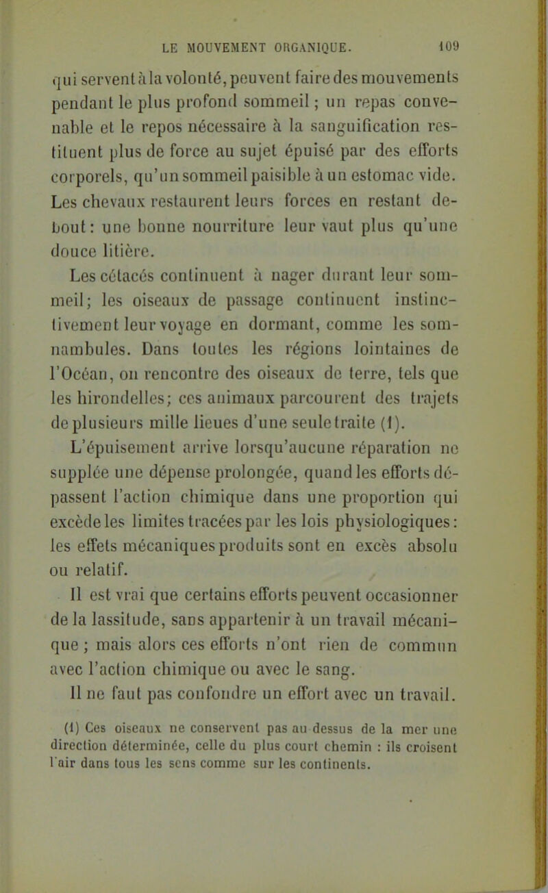 qui servent àla volonté, peuvent faire des mouvements pendant le plus profond sommeil ; un repas conve- nable et le repos nécessaire à la sanguification res- tituent plus de force au sujet épuisé par des efforts corporels, qu'un sommeil paisible à un estomac vide. Les chevaux restaurent leurs forces en restant de- bout: une bonne nourriture leur vaut plus qu'une douce litière. Les cétacés continuent à nager durant leur som- meil; les oiseaux de passage continuent instinc- tivement leur voyage en dormant, comme les som- nambules. Dans toutes les régions lointaines de l'Océan, on rencontre des oiseaux de terre, tels que les hirondelles; ces animaux parcourent des trajets de plusieurs mille lieues d'une seule traite (1). L'épuisement arrive lorsqu'aucune réparation ne supplée une dépense prolongée, quand les efforts dé- passent l'action chimique dans une proportion qui excède les limites tracées par les lois physiologiques : les effets mécaniques produits sont en excès absolu ou relatif. Il est vrai que certains efforts peuvent occasionner de la lassitude, sans appartenir à un travail mécani- que ; mais alors ces efforts n'ont rien de commun avec l'action chimique ou avec le sang. Il ne faut pas confondre un effort avec un travail. (1) Ces oiseaux ne conservent pas au dessus de la mer une direction déterminée, celle du plus court chemin : ils croisent l'air dans tous les sens comme sur les continents.