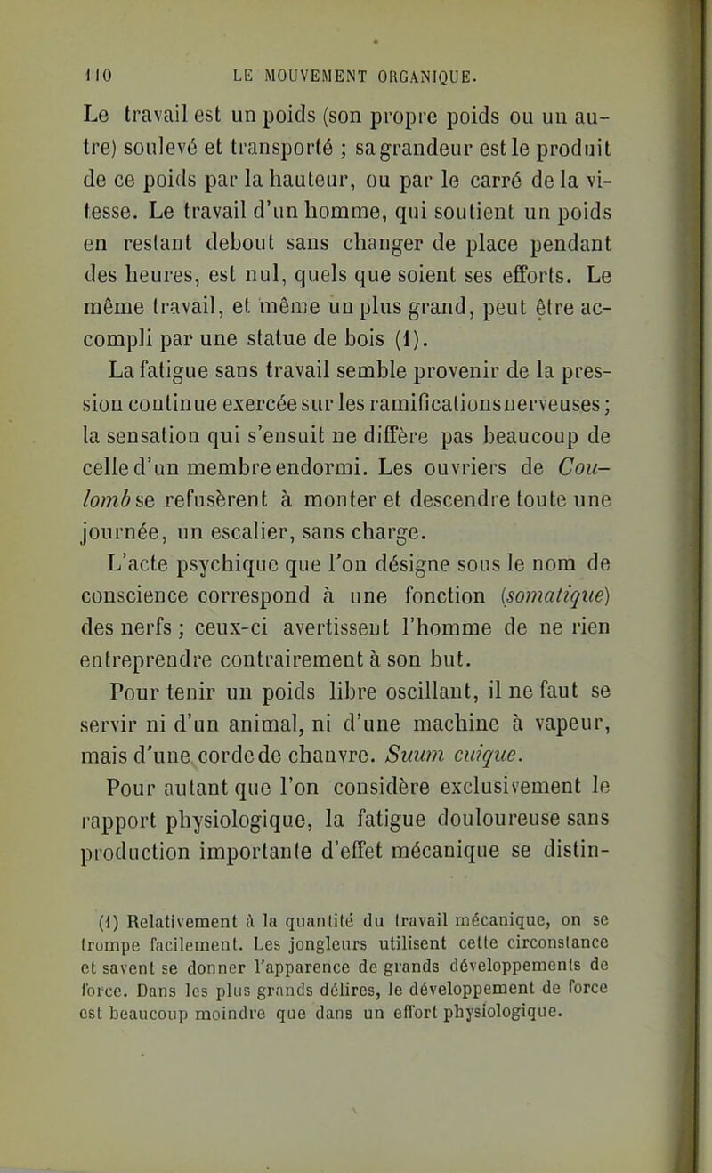 Le travail est un poids (son propre poids ou un au- tre) soulevé et transporté ; sa grandeur est le produit de ce poids par la hauteur, ou par le carré de la vi- tesse. Le travail d'un homme, qui soutient un poids en restant debout sans changer de place pendant des heures, est nul, quels que soient ses efforts. Le même travail, et même un plus grand, peut être ac- compli par une statue de bois (1). La fatigue sans travail semble provenir de la pres- sion continue exercée sur les ramificalionsnerveuses ; la sensation qui s'ensuit ne diffère pas beaucoup de celle d'un membre endormi. Les ouvriers de Cou- lomôfie refusèrent à monter et descendre toute une journée, un escalier, sans charge. L'acte psychique que l'on désigne sous le nom de conscience correspond à une fonction {somatique) des nerfs ; ceux-ci avertissent l'homme de ne rien entreprendre contrairement à son but. Pour tenir un poids libre oscillant, il ne faut se servir ni d'un animal, ni d'une machine à vapeur, mais d'une corde de chanvre. Suum cuique. Pour autant que l'on considère exclusivement le rapport physiologique, la fatigue douloureuse sans production importante d'effet mécanique se distin- {{) Relativement ù la quantité du travail mécanique, on se trompe facilement. Les jongleurs utilisent cette circonstance et savent se donner l'apparence de grands développements de force. Dans les plus grands délires, le développement de force est beaucoup moindre que dans un ellbrt physiologique.