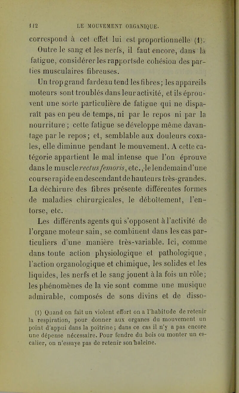 correspond à cet effet lui est proportionnelle (1). Outre le sang et les nerfs, il faut encore, dans la fatigue, considérer les rapporlsde cohésion des par- lies musculaires fibreuses. Untropgrand fardeau tend les fibres; lesappareils moteurs sont troublés dans leur activité, et ils éprou- vent une sorte particulière de fatigue qui ne dispa- raît pas en peu de temps, ni par le repos ni par la nourriture ; cette fatigue se développe même davan- tage par le repos; et, semblable aux douleurs coxa- les, elle diminue pendant le mouvement. A cette ca- tégorie appartient le mal intense que l'on éprouve dans le muscle etc., lelendemaind'une cou rse rapid e en descendant de hauteu rs très-grandes. La déchirure des fibres présente différentes formes de maladies chirurgicales, le déboîtement, l'en- torse, etc. Les différents agents qui s'opposent à l'activité de l'organe moteur sain, se combinent dans les cas par- ticuliers d'une manière très-variable. Ici, comme dans toute action physiologique et pathologique, l'action orgauologique et chimique, les sohdes et les liquides, les nerfs et le sang jouent à la fois un rôle; les phénomènes de la vie sont comme une musique admirable, composés de sons divins et de disso- (1) Quand on fait un violent elTort on a l'habilude de retenir la respiration, pour donner aux organes du mouvement un point d'appui dans la poitrine; dans ce cas il n'y a pas encore une dépense nécessaire. Pour fendre du bois ou monter un es- calier, on n'essaye pas de retenir son'haleine.