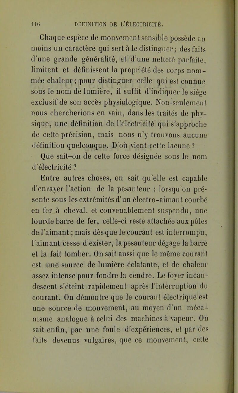 Chaque espèce de mouvement sensible possède au moins un caractère qui sert à le distinguer; des faits d'une grande généralité, et d'une netteté parfaite, limitent et définissent la propriété des corps nom- mée chaleur; pour distinguer celle qui est connue sous le nom de lumière, il suffit d'indiquer le siège exclusif de son accès physiologique. Non-seulement nous chercherions en vain, dans les traités de phy- sique, une définition de l'électricité qui s'approche de celte précision, mais nous n'y trouvons aucune définition quelconque. D'où vient cette lacune? Que sait-on de cette force désignée sous le nom d'électricité ? Entre autres choses, on sait qu'elle est capable d'enrayer l'action de la pesanteur : lorsqu'on pré- sente sous les extrémités d'un électro-aimant courbé en fer à cheval, et convenablement suspendu, une lourde barre de fer, celle-ci reste attachée aux pôles de l'aimant ; mais dès que le courant est interrompu, l'aimant cesse d'exister, lapesanleur dégage la barre et la fait tomber. On sait aussi que le même courant est une source de lumière éclatante, et de chaleur assez intense pour fondre la cendre. Le foyer incan- descent s'éteint rapidement après l'interruption du courant. On démontre que le courant électrique est une source de mouvement, au moyen d'un méca- nisme analogue à celui des machines à vapeur. On sait enfin, par une foule d'expériences, et par des faits devenus vulgaires, que ce mouvement, celte