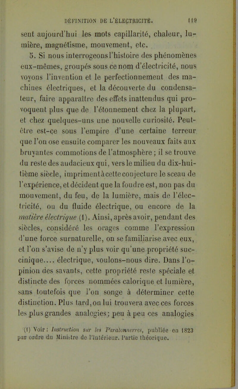 seut aujourd'hui les mots capillarité, chaleur, lu- mière, magnétisme, mouvement, etc. 0. Si nous interrogeons l'histoire des phénomènes eux-mêmes, groupés sous ce nom d'électricité, nous voyons l'invention et le perfectionnement des ma- chines électriques, et la découverte du condensa- teur, faire apparaître des effets inattendus qui pro- voquent plus que de l'étonnement chez la plupart, et chez quelques-uns une nouvelle curiosité. Peut- être est-ce sous l'empire d'une certaine terreur que l'on ose ensuite comparer les nouveaux faits aux bruyantes commotions de l'atmosphère ; il se trouve du reste des audacieux qui, vers le milieu du dix-hui- tième siècle, imprimentàcctteconjecture le sceau de l'expérience, et décident que la foudre est, non pas du mouvement, du feu, de la lumière, mais de l'élec- tricité, ou du fluide électrique, ou encore de la matière électrique (1). Ainsi, après avoir, pendant des siècles, considéré les orages comme l'expression d'une force surnaturelle, on se familiarise avec eux, et l'on s'avise de n'y plus voir qu'une propriété suc- cinique— électrique, voulons-nous dire. Dans l'o- pinion des savants, cette propriété resie spéciale et distincte des forces nommées calorique et lumière, sans toutefois que l'on songe à déterminer cette distinction. Plus tard,on lui trouvera avec ces forces les plus grandes analogies; peu à peu ces analogies (1) Voir: Instruction sur les Paratonnerres, publiée en 1823 par ordre du Minittre de l'Intérieur. Partie théorique.