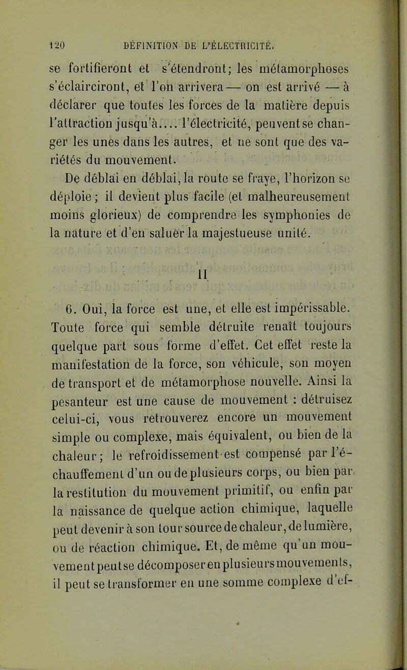 se fortifieront et s'étendront; les métamorphoses s'éclairciront, et l'on arrivera— on est arrivé — à déclarer que toutes les forces de la matière depuis l'attraction jusqu'à l'électricité, peuventse chan- ger les unes dans les autres, et ne sont que des va- riétés du mouvement. De déblai en déblai, la route se fraye, l'horizon se déploie; il devient plus facile (et malheureusement moins glorieux) de comprendre les symphonies de la nature et d'en saluer la majestueuse unité. .11 6. Oui, la force est une, et elle est impérissable. Toute force qui semble détruite renaît toujours quelque part sous forme d'effet. Cet effet reste la manifestation de la force, son véhicule, son moyen de transport et de métamorphose nouvelle. Ainsi la pesanteur est une cause de mouvement : détruisez celui-ci, vous retrouverez encore un mouvement simple ou complexe, mais équivalent, ou bien de la chaleur; le refroidissement'est compensé par ré- chauffement d'un ou de plusieurs corps, ou bien par la restitution du mouvement primitif, ou enfin par la naissance de quelque action chimique, laquelle peut devenir à son tour source de chaleur, de lumière, ou de réaction chimique. Et, de même qu'un mou- vement peutse décomposer en plusieurs mouvements, il peut se transformer en une somme complexe d'ef-