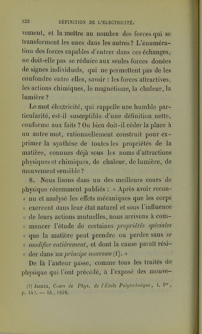 vement, et la mettre au nombre des forces qui se transforment les unes dans les aulres? L'énuméra- tiou des forces capables d'entrer dans ces échanges, ne doit-elle pas se réduire aux seules forces douées de signes individuels, qui ne permettent pas de les confondre entre elles, savoir : les forces attractives, les actions chimiques, le magnétisme, la chaleur, la lumière? Le mot électricité, qui rappelle une humble par- ticularité, est-il susceptible d'uue définition nette, conforme aux faits ? Ou bien doit-il céder la place à un autre mot, rationnellement construit pour ex- primer la synthèse de toutes les propriétés de la matière, connues déjà sous les noms d'attractions physiques et chimiques, de chaleur, de lumière, de mouvement sensible ? 8. Nous lisons dans un des meilleurs cours de physique récemment publiés : « Après avoir recon- « nu et analysé les effets mécaniques que les corps (< exercent clans leur état naturel et sous l'influence <( de leurs actions mutuelles, nous arrivons à com- (( mencer l'étude de certaines propriétés spéciales i< que la matière peut prendre ou perdre sans se « modifier entièrement, et dont la cause paraît rési- « der dans un principe nouveau (1). » De là l'auteur passe, comme tous les traités de physique qui l'ont précédé, à l'exposé des mouve- (l)Jamin, Cuurs de Phys. de l'École Polytucluiique, t. I , p. 34 J. — Id., 18a8.