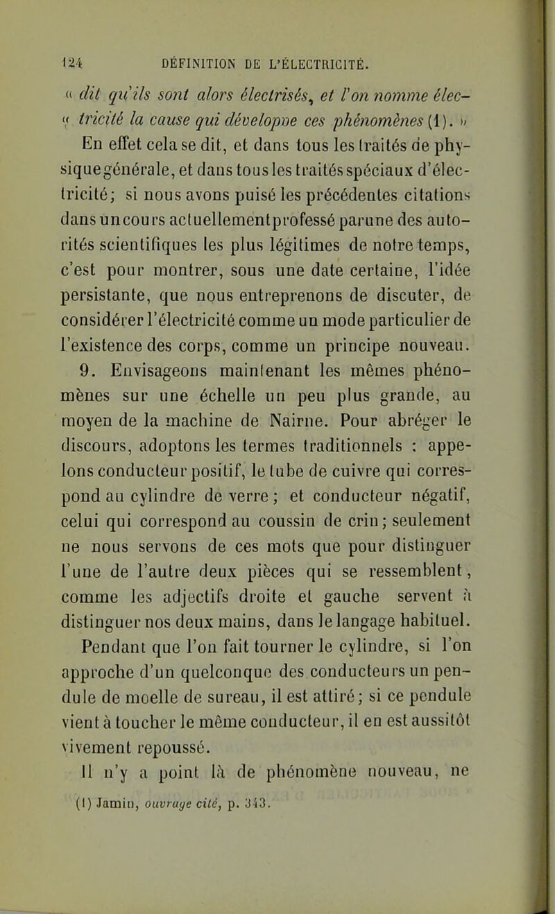  dit qu'ils sont alors électrisés^ et Von nomme élec- << tricité la cause qui dévelopoe ces phénomènes [{). » En effet cela se dit, et dans tous les traités de phy- siqaegénérale, et dans tous les traités spéciaux d'élec- tricité; si nous avons puisé les précédentes citations dansuncours acluellementprofessé parune des auto- rités scientifiques les plus légitimes de notre temps, c'est pour montrer, sous une date certaine, l'idée persistante, que nous entreprenons de discuter, de considérer l'électricité comme un mode particulier de l'existence des corps, comme un principe nouveau. 9. Envisageons maintenant les mêmes phéno- mènes sur une échelle un peu plus grande, au moyen de la machine de Nairne, Pour abréger le discours, adoptons les termes traditionnels : appe- lons conducteur positif, le tube de cuivre qui corres- pond au cylindre de verre ; et conducteur négatif, celui qui correspond au coussin de crin; seulement ne nous servons de ces mots que pour distiuguer l'une de l'autre deux pièces qui se ressemblent, comme les adjectifs droite et gauche servent à distinguer nos deux mains, dans le langage habituel. Pendant que l'on fait tourner le cylindre, si l'on approche d'un quelconque des conducteurs un pen- dule de moelle de sureau, il est attiré; si ce pendule vient à toucher le même conducteur, il en est aussitôt vivement repoussé. il n'y a point là de phénomène nouveau, ne (I) Jamii), ouvrage cité, p. 343.