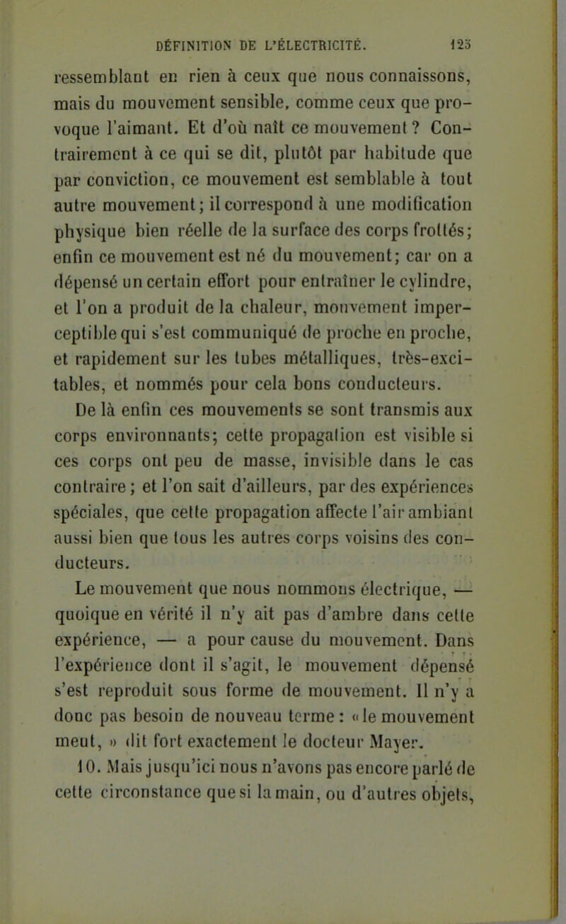 ressemblant en rien à ceux que nous connaissons, mais du mouvement sensible, comme ceux que pro- voque l'aimant. Et d'oii naît ce mouvement ? Con- trairement à ce qui se dit, plutôt par habitude que par conviction, ce mouvement est semblable à tout autre mouvement ; il correspond à une modification physique bien réelle de la surface des corps frottés; enfin ce mouvement est né du mouvement; car on a dépensé un certain effort pour entraîner le cylindre, et l'on a produit de la chaleur, mouvement imper- ceptible qui s'est communiqué de proche en proche, et rapidement sur les tubes métalliques, très-exci- tables, et nommés pour cela bons conducteurs. De là enfin ces mouvements se sont transmis aux corps environnants; cette propagalion est visible si ces corps ont peu de masse, invisible dans le cas contraire ; et l'on sait d'ailleurs, par des expériences spéciales, que cette propagation affecte l'air ambiant aussi bien que tous les autres corps voisins des con- ducteurs. Le mouvement que nous nommons électrique, — quoique en vérité il n'y ait pas d'ambre dans celle expérience, — a pour cause du mouvement. Dans l'expérience dont il s'agit, le mouvement dépensé s'est reproduit sous forme de mouvement. Il n'y a donc pas besoin de nouveau terme: «lemouvement meut, » dit fort exactement le docteur iMayer, 10. Mais jusqu'ici nous n'avons pas encore parlé de cette circonstance que si la main, ou d'autres objets,