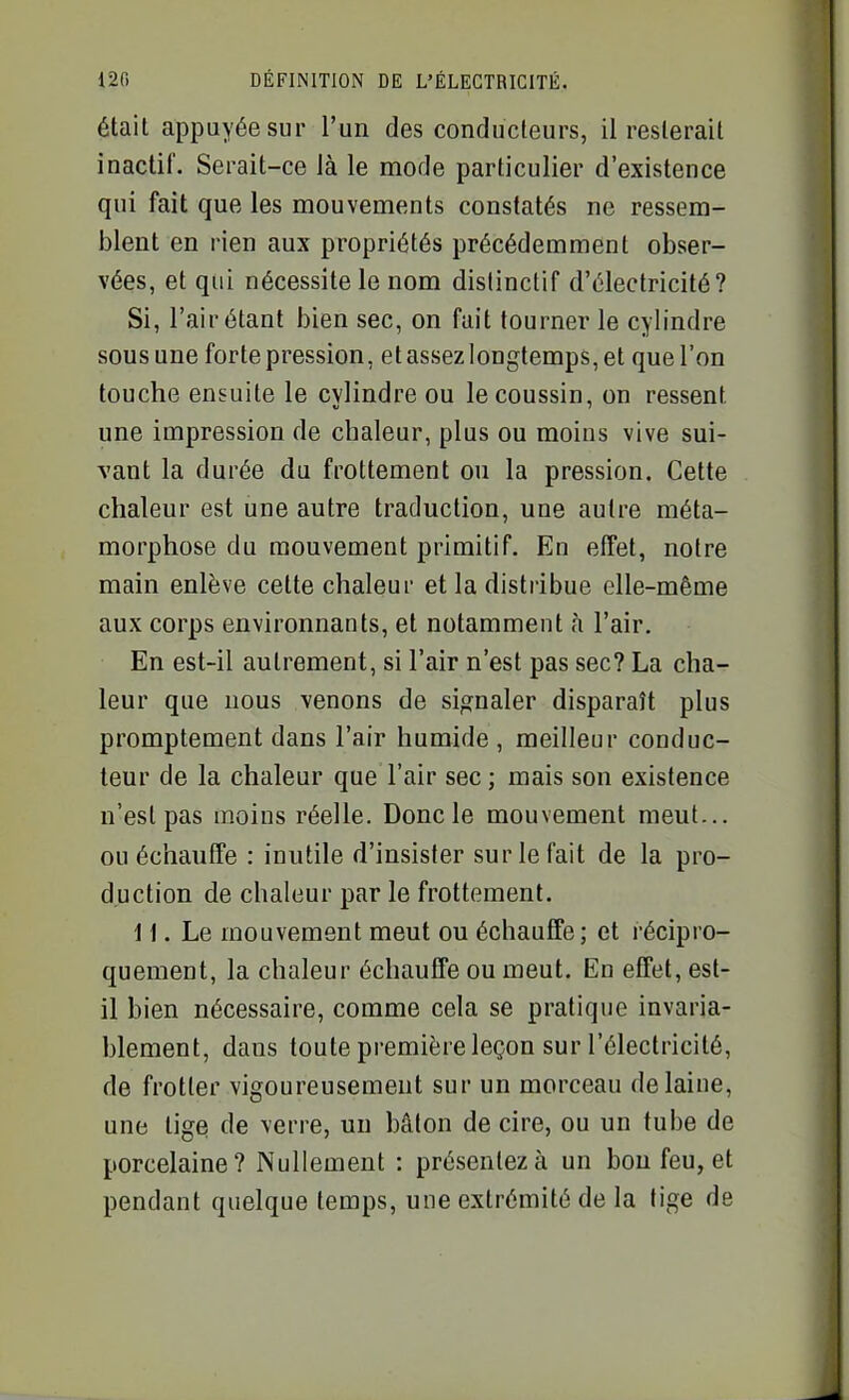 était appuyée sur l'un des conducteurs, il resterait inactif. Serait-ce là le mode particulier d'existence qui fait que les mouvements constatés ne ressem- blent en rien aux propriétés précédemment obser- vées, et qui nécessite le nom dislinctif d'électricité? Si, l'air étant bien sec, on fait tourner le cylindre sous une forte pression, et assez longtemps, et que l'on touche ensuite le cylindre ou le coussin, on ressent une impression de chaleur, plus ou moins vive sui- vant la durée du frottement ou la pression. Cette chaleur est une autre traduction, une autre méta- morphose du mouvement primitif. En effet, notre main enlève cette chaleur et la distribue elle-même aux corps environnants, et notamment à l'air. En est-il autrement, si l'air n'est pas sec? La cha- leur que nous venons de signaler disparaît plus promptement dans l'air humide , meilleur conduc- teur de la chaleur que l'air sec ; mais son existence n'est pas moins réelle. Donc le mouvement meut... ou échauffe : inutile d'insister sur le fait de la pro- duction de chaleur par le frottement. 11. Le mouvement meut ou échauffe; et récipro- quement, la chaleur échauffe ou meut. En effet, est- il bien nécessaire, comme cela se pratique invaria- blement, dans toute première leçon sur l'électricité, de frotter vigoureusement sur un morceau de laine, une tige de verre, un bâton de cire, ou un tube de porcelaine? Nullement : présentez à un bon feu, et pendant quelque temps, une extrémité de la tige de