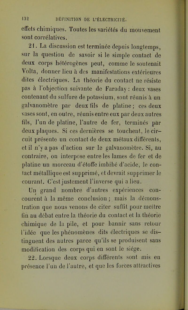 effets chimiques. Toutes les variétés du mouvement sont corrélatives. 21. La discussion est terminée depuis longtemps, sur la question de savoir si le simple contact de deux corps hétérogènes peut, comme le soutenait Volta, donner lieu à des manifestations extérieures dites électriques. La théorie du contact ne résiste pas à l'objection suivante de Faraday : deux vases contenant du sulfure de potassium, sont réunis à un galvanomètre par deux fils de platine ; ces deux vases sont, en outre, réunis entre eux par deux autres fils, l'un de platine, l'autre de fer, terminés par deux plaques. Si ces dernières se louchent, le cir- cuit présente un contact de deux métaux différents, et il n'y a pas d'action sur le galvanomètre. Si, au contraire, on interpose entre les lames de fer et de platine un morceau d'étoffe imbibé d'acide, le con- tact métallique est supprimé, et devrait supprimer le courant. C'est justement l'inverse quialieu. Un grand nombre d'autres expériences con- courent à la même conclusion ; mais la démons- tration que nous venons de citer suffit pour mettre fin au débat entre la théorie du contact et la théorie chimique de la pile, et pour bannir sans retour l'idée que les phénomènes dits électriques se dis- tinguent des autres parce qu'ils se produisent sans modification des corps qui en sont le siège. 22. Lorsque deux corps différents sont mis en présence l'un de l'autre, et que les forces attractives