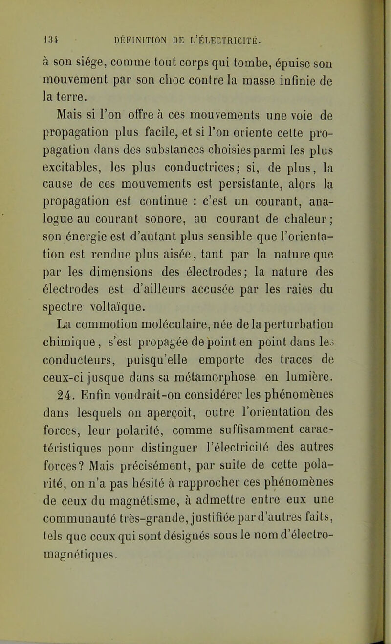 à son siège, comme tout corps qui tombe, épuise son mouvement par son choc contre la masse intînie de la terre. Mais si l'on offre à ces mouvements une voie de propagation plus facile, et si l'on oriente cette pro- pagation dans des substances choisies parmi les plus excitables, les plus conductrices; si, de plus, la cause de ces mouvements est persistante, alors la propagation est continue : c'est un courant, ana- logue au courant sonore, au courant de chaleur; son énergie est d'autant plus sensible que l'orienta- tion est rendue plus aisée, tant par la nature que par les dimensions des électrodes; la nature des électrodes est d'ailleurs accusée par les raies du spectre voltaïque. La commotion moléculaire, née de la perturbation chimique, s'est propagée de point en point dans les conducteurs, puisqu'elle emporte des traces de ceux-ci jusque dans sa métamorphose en lumière. 24. Enfin voudrait-on considérer les phénomènes dans lesquels on aperçoit, outre l'orientation des forces, leur polarité, comme suffisamment carac- téristiques pour distinguer l'électricité des autres forces? Mais précisément, par suite de cette pola- rité, on n'a pas hésité à rapprocher ces phénomènes de ceux du magnétisme, à admettre entre eux une communauté très-grande, justifiée par d'autres faits, tels que ceux qui sont désignés sous le nom d'électro- magnétiques.