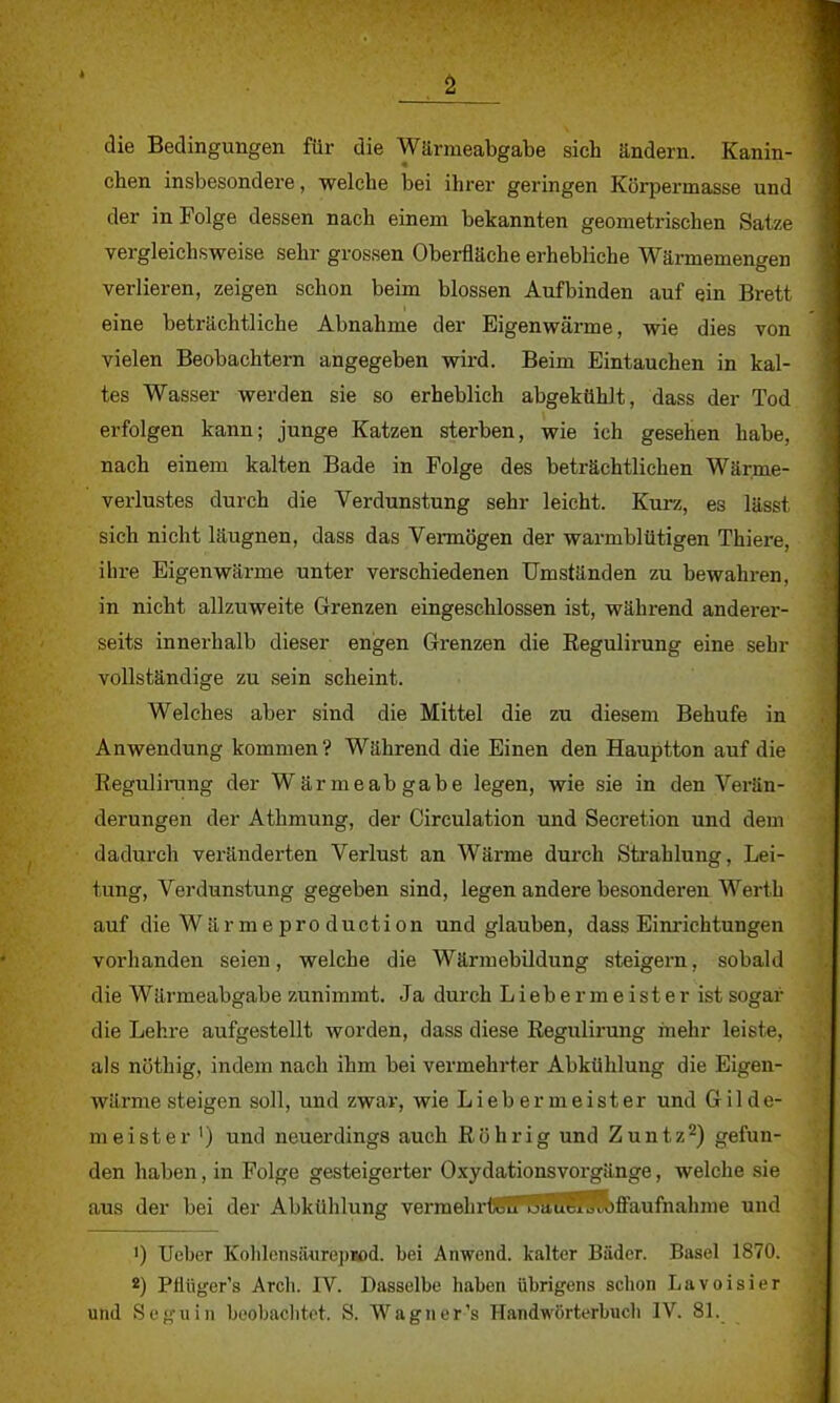 die Bedingungen für die Wärmeabgabe sich ändern. Kanin- chen insbesondere, welche bei ihrer geringen Körpermasse und der in Folge dessen nach einem bekannten geometrischen Satze vergleichsweise sehr grossen Oberfläche erhebliche Wärmemengen verlieren, zeigen schon beim blossen Aufbinden auf ein Brett eine beträchtliche Abnahme der Eigenwärme, wie dies von vielen Beobachtern angegeben wird. Beim Eintauchen in kal- tes Wasser werden sie so erheblich abgekühlt, dass der Tod erfolgen kann; junge Katzen sterben, wie ich gesehen habe, nach einem kalten Bade in Folge des beträchtlichen Wärme- verlustes durch die Verdunstung sehr leicht. Kurz, es lässl sich nicht läugnen, dass das Vermögen der warmblütigen Thiere, ihre Eigenwärme unter verschiedenen Umständen zu bewahren, in nicht allzuweite Grenzen eingeschlossen ist, während anderer- seits innerhalb dieser engen Grenzen die Regulirung eine sehr vollständige zu sein scheint. Welches aber sind die Mittel die zu diesem Behufe in Anwendung kommen? Während die Einen den Hauptton auf die Regulirang der Wärmeabgabe legen, wie sie in den Verän- derungen der Athmung, der Circulation und Secretion und dem dadurch veränderten Verlust an Wärme durch Strahlung, Lei- tung, Verdunstung gegeben sind, legen andere besonderen Werth auf die Wärmeproduction und glauben, dass Einrichtungen vorhanden seien, welche die Wärmebildung steigern, sobald die Wärmeabgabe zunimmt. Ja durch Liebermeister ist sogar die Lehre aufgestellt worden, dass diese Regulirung mehr leiste, als nöthig, indem nach ihm bei vermehrter Abkühlung die Eigen- würme steigen soll, und zwar, wie Lieb er meister und Gilde- meister1) und neuerdings auch Röhr ig und Zuntz2) gefun- den haben, in Folge gesteigerter Oxydationsvorgänge, welche sie aus der bei der Abkühlung vermehrtuITuauS^ffaufnahme und ') Ueber Kohlens toepjßd. bei Anwond. kalter Bäder. Basel 1870. 2) Pflüger's Arch. IV. Dasselbe haben übrigens schon Lavoisier