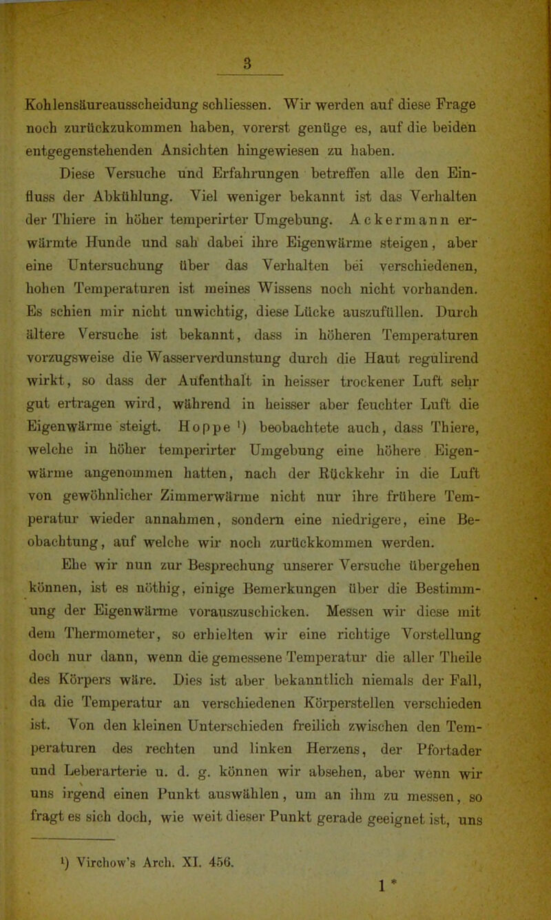 Kohlensäureausscheidung schliessen. Wir werden auf diese Frage noch zurückzukommen haben, vorerst genüge es, auf die beiden entgegenstehenden Ansichten hingewiesen zu haben. Diese Versuche und Erfahrungen betreffen alle den Ein- fluss der Abkühlung. Viel weniger bekannt ist das Verhalten der Thiere in höher temperirter Umgebung. Ackermann er- wärmte Hunde und sah dabei ihre Eigenwärme steigen, aber eine Untersuchung über das Verhalten bei verschiedenen, hohen Temperaturen ist meines Wissens noch nicht vorhanden. Es schien mir nicht unwichtig, diese Lücke auszufüllen. Durch ältere Versuche ist bekannt, dass in höheren Temperaturen vorzugsweise die Wasserverdunstung durch die Haut regulirend wirkt, so dass der Aufenthalt in heisser trockener Luft sehr gut ertragen wird, während in heisser aber feuchter Luft die Eigenwärme steigt. Hoppe ') beobachtete auch, dass Thiere, welche in höher temperirter Umgebung eine höhere Eigen- wärme angenommen hatten, nach der Rückkehr in die Luft von gewöhnlicher Zimmerwärme nicht nur ihre frühere Tem- peratur wieder annahmen, sondern eine niedrigere, eine Be- obachtung, auf welche wir noch zurückkommen werden. Ehe wir nun zur Besprechung unserer Versuche übergehen können, ist es nöthig, einige Bemerkungen über die Bestimm- ung der Eigenwärme vorauszuschicken. Messen wir diese mit dem Thermometer, so erhielten wir eine richtige Vorstellung doch nur dann, wenn die gemessene Temperatur die aller Theile des Körpers wäre. Dies ist aber bekanntlich niemals der Fall, da die Temperatur an verschiedenen Körperstellen verschieden ist. Von den kleinen Unterschieden freilich zwischen den Tem- peraturen des rechten und linken Herzens, der Pfortader und Leberarterie u. d. g. können wir absehen, aber wenn wir uns irgend einen Punkt auswählen, um an ihm zu messen, so fragt es sich doch, wie weit dieser Punkt gerade geeignet ist, uns !) Virchow's Aren. XI. 456. 1 *