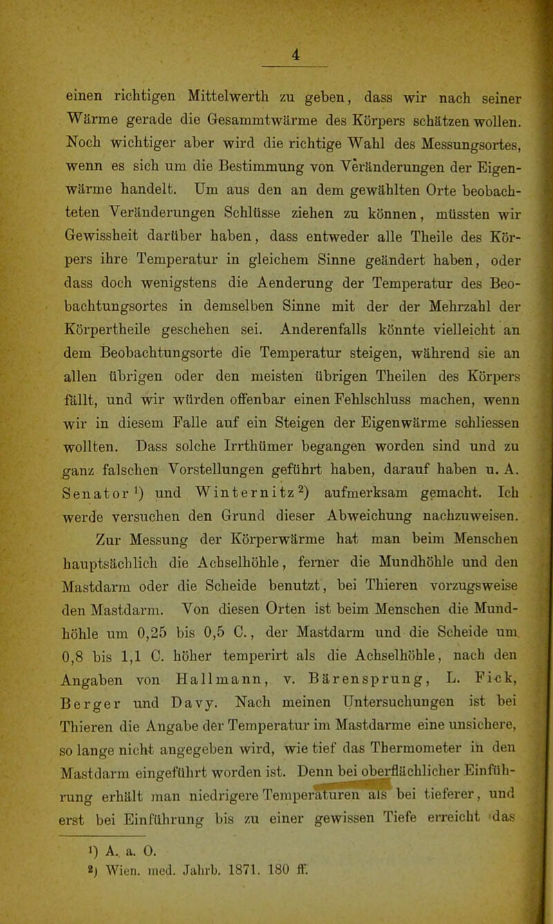 einen richtigen Mittelwerth zu geben, dass wir nach seiner Wärme gerade die Gesammtwärme des Körpers schätzen wollen. Noch wichtiger aber wird die richtige Wahl des Messungsortes, wenn es sich um die Bestimmung von Veränderungen der Eigen- wärme handelt. Um aus den an dem gewählten Orte beobach- teten Veränderungen Schlüsse ziehen zu können, müssten wir Gewissheit darüber haben, dass entweder alle Theile des Kör- pers ihre Temperatur in gleichem Sinne geändert haben, oder dass doch wenigstens die Aenderung der Temperatur des Beo- bachtungsortes in demselben Sinne mit der der Mehrzahl der Körpertheile geschehen sei. Anderenfalls könnte vielleicht an dem Beobachtungsorte die Temperatur steigen, während sie an allen übrigen oder den meisten übrigen Theilen des Körpers fällt, und wir würden offenbar einen Pehlschluss machen, wenn wir in diesem Falle auf ein Steigen der Eigenwärme schliessen wollten. Dass solche Irrthümer begangen worden sind und zu ganz falschen Vorstellungen geführt haben, darauf haben u. A. Senator1) und Winternitz2) aufmerksam gemacht. Ich werde versuchen den Grund dieser Abweichung nachzuweisen. Zur Messung der Körperwärme hat man beim Menschen hauptsächlich die Achselhöhle, ferner die Mundhöhle und den Mastdarm oder die Scheide benutzt, bei Thieren vorzugsweise den Mastdarm. Von diesen Orten ist beim Menschen die Mund- höhle um 0,25 bis 0,5 C., der Mastdarm und die Scheide um 0,8 bis 1,1 C. höher temperirt als die Achselhöhle, nach den Angaben von Hallmann, v. Bärensprung, L. Fi«k. Berger und Davy. Nach meinen Untersuchungen ist bei Thieren die Angabe der Temperatur im Mastdarme eine unsichere, so lange nicht angegeben wird, wie tief das Thermometer in den Mastdarm eingeführt worden ist. Denn bei oberflächlicher Einfüh- rung erhält man niedrigere Temperaturen als bei tieferer, und erst bei Einführung bis zu einer gewissen Tiefe erreicht 'das 1) A, a. 0. 2) Wien. med. Jahrb. 1871. 180 ff.