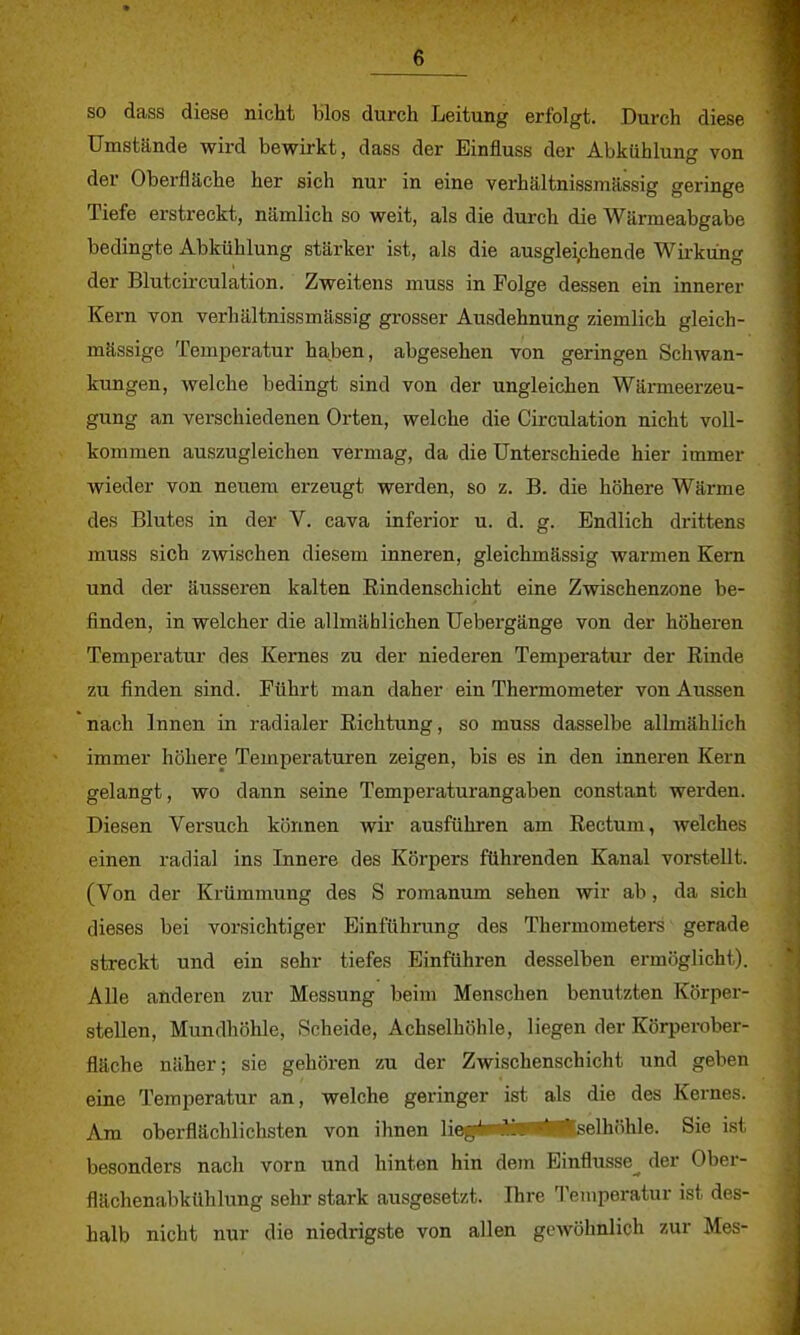 so dass diese nicht blos durch Leitung erfolgt. Durch diese Umstände wird bewirkt, dass der Einfluss der Abkühlung von der Oberfläche her sich nur in eine verhältnissmässig geringe Tiefe erstreckt, nämlich so weit, als die durch die Wärmeabgabe bedingte Abkühlung stärker ist, als die ausgleiphende Wirkung der Blutcirculation. Zweitens muss in Folge dessen ein innerer Kern von verhältnissmässig grosser Ausdehnung ziemlich gleich- mässige Temperatur haben, abgesehen von geringen Schwan- kungen, welche bedingt sind von der ungleichen Wärmeerzeu- gung an verschiedenen Orten, welche die Circulation nicht voll- kommen auszugleichen vermag, da die Unterschiede hier immer wieder von neuem erzeugt werden, so z. B. die höhere Wärme des Blutes in der V. cava inferior u. d. g. Endlich drittens muss sich zwischen diesem inneren, gleichmässig warmen Kern und der äusseren kalten Eindenschicht eine Zwischenzone be- finden, in welcher die allmählichen Uebergänge von der höheren Temperatur des Kernes zu der niederen Temperatur der Rinde zu finden sind. Führt man daher ein Thermometer von Aussen nach Innen in radialer Richtung, so muss dasselbe allmählich immer höhere Temperaturen zeigen, bis es in den inneren Kern gelangt, wo dann seine Temperaturangaben constant werden. Diesen Versuch können wir ausführen am Rectum, welches einen radial ins Innere des Körpers führenden Kanal vorstellt. (Von der Krümmung des S romanum sehen wir ab, da sich dieses bei vorsichtiger Einführung des Thermometers gerade streckt und ein sehr tiefes Einführen desselben ermöglicht). Alle anderen zur Messung beim Menschen benutzten Körper- stellen, Mundhöhle, Scheide, Achselhöhle, liegen der Körperober- fläche näher; sie gehören zu der Zwischenschicht und geben eine Temperatur an, welche geringer ist als die des Kernes. Am oberflächlichsten von ihnen lieg*w^s*™^^*selhöhle. Sie ist besonders nach vorn und hinten hin dem Einflüsse^ der Ober- flächenabktihlung sehr stark ausgesetzt. Ihre Temperatur ist des- halb nicht nur die niedrigste von allen gewöhnlich zur Mes-