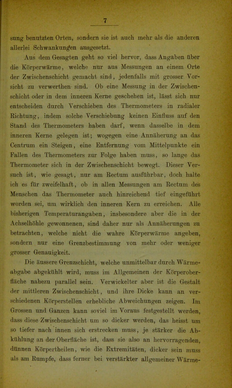 sung benutzten Orten, sondern sie ist auch mehr als die anderen allerlei Schwankungen ausgesetzt. Aus dem Gesagten geht so viel hervor, dass Angaben über die Körperwärme, welche nur aus Messungen an einem Orte der Zwischenschicht gemacht sind, jedenfalls mit grosser Vor- sicht zu verwerthen sind. Ob eine Messung in der Zwischen- schicht oder in dem inneren Kerne geschehen ist, lässt sich nur entscheiden durch Verschieben des Thermometers in radialer Richtung, indem solche Verschiebung keinen Einfluss auf den Stand des Thermometers haben darf, wenn dasselbe in dem inneren Kerne gelegen ist; wogegen eine Annäherung an das Centrum ein Steigen, eine Entfernung vom Mittelpunkte ein Fallen des Thermometers zur Folge haben muss, so lange das Thermometer sich in der Zwischenschicht bewegt. Dieser Ver- such ist, wie gesagt, nur am Rectum ausführbar, doch halte ich es für zweifelhaft, ob in allen Messungen am Rectum des Menschen das Thermometer auch hinreichend tief eingeführt worden sei, um wirklich den inneren Kern zu erreichen. Alle bisherigen Temperaturangaben, insbesondere aber die in der Achselhöhle gewonnenen, sind daher nur als Annäherungen zu betrachten, welche nicht die wahre Körperwärme angeben, sondern nur eine Grenzbestimmung von mehr oder weniger grosser Genauigkeit. Die äussere Grenzschicht, welche unmittelbar durch Wärme- abgabe abgekühlt wird, muss im Allgemeinen der Körperober- Häche nahezu parallel sein. Verwickelter aber ist die Gestalt der mittleren Zwischenschicht, und ihre Dicke kann an ver- schiedenen Körperstellen erhebliche Abweichungen zeigen. Im Grossen und Ganzen kann soviel im Voraus festgestellt werden, dass diese Zwischenschicht um so dicker werden, das heisst um so tiefer nach innen sich erstrecken muss, je stärker die Ab- kühlung an der Oberfläche ist, dass sie also an hervorragenden, dünnen Körpertheilen, wie die Extremitäten, dicker sein muss als am Rumpfe, dass ferner bei verstärkter allgemeiner Wärme-
